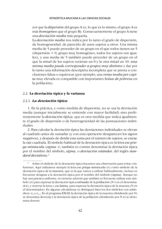 yor que la dispersión del grupo A (o, lo que es lo mismo, el grupo A es
más homogéneo que el grupo B). Consecuentemente el grupo A tiene
una desviación media más pequeña.
La desviación media nos indica por lo tanto el grado de dispersión,
de homogeneidad, de parecido de unos sujetos a otros. Una misma
media de 5 puede proceder de un grupo en el que todos tienen un 5
(dispersión = 0, grupo muy homogéneo, todos los sujetos son igua-
les), y una media de 5 también puede proceder de un grupo en el
que la mitad de los sujetos tuvieran un 0 y la otra mitad un 10: una
misma media puede corresponder a grupos muy distintos y dar por
lo tanto una información descriptiva incompleta que se presta a con-
clusiones falsas o equívocas (por ejemplo, una renta media per capi-
ta muy elevada es compatible con importantes bolsas de pobreza en
la población).
2.2. La desviación típica y la varianza
2.2.1. La desviación típica
1. En la práctica, y como medida de dispersión, no se usa la desviación
media (aunque inicialmente se entiende con mayor facilidad) sino prefe-
rentemente la desviación típica, que es otra medida que indica igualmen-
te el grado de dispersión o de heterogeneidad de las puntuaciones indivi-
duales.
2. Para calcular la desviación típica las desviaciones individuales se elevan
al cuadrado antes de sumarlas (y con esta operación desaparecen los signos
negativos), y después de dividir esta suma por el número de sujetos, se extrae
la raíz cuadrada. El símbolo habitual de la desviación típica es la letra ese grie-
ga minúscula (sigma: s; también es común denominar la desviación típica
por el nombre del símbolo, sigma, o desviación estándar, del inglés stan-
dard deviation).2
ESTADÍSTICA APLICADA A LAS CIENCIAS SOCIALES
42
2
Sobre el símbolo de la desviación típica hacemos una observación para evitar con-
fusiones. Aquí utilizamos siempre la letra ese griega minúscula (s) como símbolo de la
desviación típica de la muestra, que es la que vamos a utilizar habitualmente, incluso es
frecuente designar a la desviación típica por el nombre del símbolo (sigma). Aunque no
hay una práctica uniforme, sí conviene advertir que también es frecuente utilizar este sím-
bolo (s) para expresar la desviación típica estimada de la población (N-1 en el denomina-
dor), y reservar la letra s, ese latina, para expresar la desviación típica de la muestra (N en
el denominador). En algunas calculadoras se distinguen bien los dos símbolos con subín-
dices: sn y sn-1. En el programa EXCEL la desviación típica de la muestra (dividiendo por N)
se denomina desvestp y la desviación típica de la población (dividiendo por N-1) se deno-
mina desvest.
 