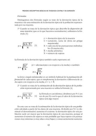 Fórmulas
Distinguimos dos fórmulas según se trate de la desviación típica de la
muestra o de una estimación de la desviación típica de la población represen-
tada por esa muestra.
1º Cuando se trata de la desviación típica que describe la dispersión de
una muestra (que es lo que hacemos normalmente) utilizamos la fór-
mula [3]:
MEDIDAS DESCRIPTIVAS BÁSICAS DE TENDENCIA CENTRALY DE DISPERSIÓN
43
s = desviación típica de la muestra
S = sumatorio, suma de (letra ese griega
mayúscula)
X = cada una de las puntuaciones individua-
les (X mayúscula),
X = media aritmética
N =número de sujetos
[3]
[4]
La fórmula de la desviación típica también suele expresarse así:
(d = desviaciones con respecto a la media) o también
La letra x (equis minúscula) es un símbolo habitual de la puntuación di-
ferencial de cada sujeto, que es simplemente la desviación o diferencia de ca-
da sujeto con respecto a la media, d = x = X
2º Cuando se trata de la estimación de la desviación típica de la pobla-
ción representada por una muestra se utiliza la fórmula [4].
La fórmula es casi idéntica; dividimos por N-1 (en
vez de por N) con lo que el valor de la desviación
típica será algo mayor.
En este caso se trata de la estimación de la desviación típica de una pobla-
ción calculada a partir de los datos de una muestra. Al dividir por N-1 (y dis-
minuir el denominador) aumenta el cociente: la desviación típica de una po-
blación suele ser mayor que la desviación típica de una muestra, porque al
aumentar el número de sujetos es más probable que haya sujetos con puntua-
ciones muy extremas (o muy altas o muy bajas) y consecuentemente aumenta-
 