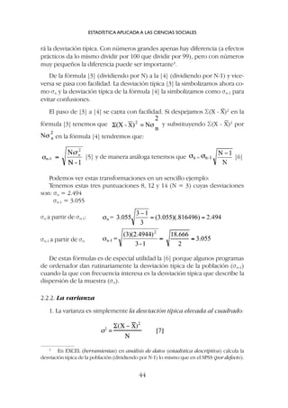 De estas fórmulas es de especial utilidad la [6] porque algunos programas
de ordenador dan rutinariamente la desviación típica de la población (sn-1)
cuando la que con frecuencia interesa es la desviación típica que describe la
dispersión de la muestra (sn).
2.2.2. La varianza
1. La varianza es simplemente la desviación típica elevada al cuadrado:
rá la desviación típica. Con números grandes apenas hay diferencia (a efectos
prácticos da lo mismo dividir por 100 que dividir por 99), pero con números
muy pequeños la diferencia puede ser importante3
.
De la fórmula [3] (dividiendo por N) a la [4] (dividiendo por N-1) y vice-
versa se pasa con facilidad. La desviación típica [3] la simbolizamos ahora co-
mo sn y la desviación típica de la fórmula [4] la simbolizamos como sn-1 para
evitar confusiones.
El paso de [3] a [4] se capta con facilidad. Si despejamos S(X - X)2
en la
fórmula [3] tenemos que y substituyendo S(X - X)2
por
en la fórmula [4] tendremos que:
ESTADÍSTICA APLICADA A LAS CIENCIAS SOCIALES
44
3
En EXCEL (herramientas) en análisis de datos (estadística descriptiva) calcula la
desviación típica de la población (dividiendo por N-1) lo mismo que en el SPSS (por defecto).
[5] y de manera análoga tenemos que [6]
Podemos ver estas transformaciones en un sencillo ejemplo:
Tenemos estas tres puntuaciones 8, 12 y 14 (N = 3) cuyas desviaciones
son: sn = 2.494
sn-1 = 3.055
sn a partir de sn-1:
sn-1 a partir de sn
 