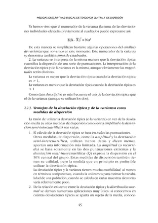 De esta manera se simplifican bastante algunas operaciones del análisis
de varianza que no vemos en este momento. Este numerador de la varianza
se denomina también suma de cuadrados.
2. La varianza se interpreta de la misma manera que la desviación típica:
cuantifica la dispersión de una serie de puntuaciones. La interpretación de la
desviación típica y de la varianza es la misma, aunque obviamente las magni-
tudes serán distintas.
La varianza es mayor que la desviación típica cuando la desviación típica
es  1,
La varianza es menor que la desviación típica cuando la desviación típica es
 1
Como dato descriptivo es más frecuente el uso de la desviación típica que
el de la varianza (aunque se utilizan los dos).
2.2.3. Ventajas de la desviación típica y de la varianza como
medidas de dispersión
La razón de utilizar la desviación típica (o la varianza) en vez de la desvia-
ción media (u otras medidas de dispersión como son la amplitud o la desvia-
ción semi-intercuartílica) son varias:
1. El cálculo de la desviación típica se basa en todas las puntuaciones.
Otras medidas de dispersión, como la amplitud y la desviación
semi-intercuartílica, utilizan menos datos y dicen menos,
aportan una información más limitada. La amplitud (o recorri-
do) se basa solamente en las dos puntuaciones extremas y la
desviación semi-intercuartílica (Q) expresa la dispersión en el
50% central del grupo. Estas medidas de dispersión también tie-
nen su utilidad, pero la medida que en principio es preferible
utilizar la desviación típica.
La desviación típica y la varianza tienen mucha estabilidad, al menos
en términos comparativos, cuando la utilizamos para estimar la variabi-
lidad de una población; cuando se calcula en varias muestras aleatorias
varía relativamente poco.
2. De la relación existente entre la desviación típica y la distribución nor-
mal se derivan numerosas aplicaciones muy útiles: si conocemos en
cuántas desviaciones típicas se aparta un sujeto de la media, conoce-
Ya hemos visto que el numerador de la varianza (la suma de las desviacio-
nes individuales elevadas previamente al cuadrado) puede expresarse así:
MEDIDAS DESCRIPTIVAS BÁSICAS DE TENDENCIA CENTRALY DE DISPERSIÓN
45
 