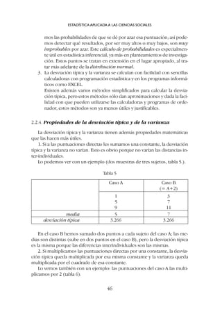 mos las probabilidades de que se dé por azar esa puntuación; así pode-
mos detectar qué resultados, por ser muy altos o muy bajos, son muy
improbables por azar. Este cálculo de probabilidades es especialmen-
te útil en estadística inferencial, ya más en planteamientos de investiga-
ción. Estos puntos se tratan en extensión en el lugar apropiado, al tra-
tar más adelante de la distribución normal.
3. La desviación típica y la varianza se calculan con facilidad con sencillas
calculadoras con programación estadística y en los programas informá-
ticos como EXCEL.
Existen además varios métodos simplificados para calcular la desvia-
ción típica, pero estos métodos sólo dan aproximaciones y dada la faci-
lidad con que pueden utilizarse las calculadoras y programas de orde-
nador, estos métodos son ya menos útiles y justificables.
2.2.4. Propiedades de la desviación típica y de la varianza
La desviación típica y la varianza tienen además propiedades matemáticas
que las hacen más útiles.
1. Si a las puntuaciones directas les sumamos una constante, la desviación
típica y la varianza no varían. Esto es obvio porque no varían las distancias in-
ter-individuales.
Lo podemos ver con un ejemplo (dos muestras de tres sujetos, tabla 5.).
ESTADÍSTICA APLICADA A LAS CIENCIAS SOCIALES
46
Caso A Caso B
(= A+2)
1 3
5 7
9 11
media 5 7
desviación típica 3.266 3.266
Tabla 5
En el caso B hemos sumado dos puntos a cada sujeto del caso A; las me-
dias son distintas (sube en dos puntos en el caso B), pero la desviación típica
es la misma porque las diferencias interindividuales son las mismas.
2. Si multiplicamos las puntuaciones directas por una constante, la desvia-
ción típica queda multiplicada por esa misma constante y la varianza queda
multiplicada por el cuadrado de esa constante.
Lo vemos también con un ejemplo: las puntuaciones del caso A las multi-
plicamos por 2 (tabla 6).
 