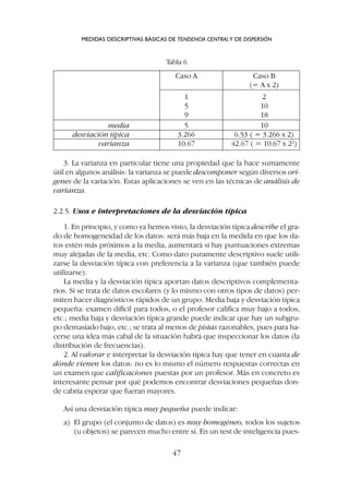 3. La varianza en particular tiene una propiedad que la hace sumamente
útil en algunos análisis: la varianza se puede descomponer según diversos orí-
genes de la variación. Estas aplicaciones se ven en las técnicas de análisis de
varianza.
2.2.5. Usos e interpretaciones de la desviación típica
1. En principio, y como ya hemos visto, la desviación típica describe el gra-
do de homogeneidad de los datos: será más baja en la medida en que los da-
tos estén más próximos a la media, aumentará si hay puntuaciones extremas
muy alejadas de la media, etc. Como dato puramente descriptivo suele utili-
zarse la desviación típica con preferencia a la varianza (que también puede
utilizarse).
La media y la desviación típica aportan datos descriptivos complementa-
rios. Si se trata de datos escolares (y lo mismo con otros tipos de datos) per-
miten hacer diagnósticos rápidos de un grupo. Media baja y desviación típica
pequeña: examen difícil para todos, o el profesor califica muy bajo a todos,
etc.; media baja y desviación típica grande puede indicar que hay un subgru-
po demasiado bajo, etc.; se trata al menos de pistas razonables, pues para ha-
cerse una idea más cabal de la situación habrá que inspeccionar los datos (la
distribución de frecuencias).
2. Al valorar e interpretar la desviación típica hay que tener en cuanta de
dónde vienen los datos: no es lo mismo el número respuestas correctas en
un examen que calificaciones puestas por un profesor. Más en concreto es
interesante pensar por qué podemos encontrar desviaciones pequeñas don-
de cabría esperar que fueran mayores.
Así una desviación típica muy pequeña puede indicar:
a) El grupo (el conjunto de datos) es muy homogéneo, todos los sujetos
(u objetos) se parecen mucho entre sí. En un test de inteligencia pues-
MEDIDAS DESCRIPTIVAS BÁSICAS DE TENDENCIA CENTRALY DE DISPERSIÓN
47
Caso A Caso B
(= A x 2)
1 2
5 10
9 18
media 5 10
desviación típica 3.266 6.53 ( = 3.266 x 2)
varianza 10.67 42.67 ( = 10.67 x 22
)
Tabla 6
 