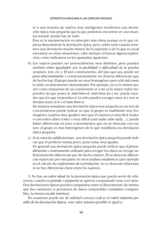 to a una muestra de sujetos muy inteligentes tendremos una desvia-
ción típica más pequeña que la que podemos encontrar en una mues-
tra normal, donde hay de todo.
Ésta es la interpretación en principio más obvia porque es lo que ex-
presa directamente la desviación típica, pero, sobre todo cuando tene-
mos una desviación mucho menor de lo esperado o de lo que es usual
encontrar en otras situaciones, cabe siempre el buscar alguna explica-
ción, como indicamos en los apartados siguientes.
b) Los sujetos pueden ser potencialmente muy distintos, pero pueden
también estar igualados por la facilidad o dificultad de la prueba
(examen, test, etc.). El test o instrumento, del tipo que sea, puede ser
poco discriminante y consecuentemente no detecta diferencias que
de hecho hay. El grupo puede ser muy homogéneo pero sólo tal como
lo mide un instrumento determinado. Por ejemplo, no es lo mismo po-
ner como respuestas de un cuestionario sí o no (a lo mejor todos res-
ponden sí) que poner sí, más bien sí, más bien no y no: puede suce-
der que los que responden sí (si sólo pueden escoger entre sí y no) se
dividan entre el sí y el más bien sí.
De manera semejante una desviación típica muy pequeña en un test de
conocimientos puede indicar no que el grupo es realmente muy ho-
mogéneo (sujetos muy iguales) sino que el examen es muy fácil (todos
o casi todos saben todo) o muy difícil (casi nadie sabe nada…): puede
haber diferencias en esos conocimientos que no se detectan con ese
test; el grupo es más heterogéneo de lo que manifiesta esa desviación
típica pequeña.
c) Si se trata de calificaciones, una desviación típica pequeña puede indi-
car que el profesor matiza poco, pone notas muy iguales.
En general una desviación típica pequeña puede indicar que el proce-
dimiento o instrumento utilizado para recoger los datos no recoge su-
ficientemente diferencias que de hecho existen. El no detectar diferen-
cias repercute por otra parte en otros análisis estadísticos (por ejemplo
en el cálculo de coeficientes de correlación: no se detectan relaciones
si no hay diferencias claras entre los sujetos).
3. No hay un valor ideal de la desviación típica que pueda servir de refe-
rencia; cuándo es grande o pequeña se aprecia comparando unas con otras.
Dos desviaciones típicas pueden compararse entre sí directamente (lo mismo
que dos varianzas) si provienen de datos comparables (unidades compara-
bles, la misma escala métrica).
En ocasiones puede ser de utilidad conocer cuál es el valor máximo po-
sible de la desviación típica; este valor máximo posible es igual a:
ESTADÍSTICA APLICADA A LAS CIENCIAS SOCIALES
48
 