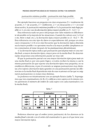 puntuación máxima posible - puntuación más baja posible
–––––––––––––––––––––––––––––––––––––––––––––––––– [8]
2
Por ejemplo hacemos un pregunta con cinco respuestas (5 = totalmente de
acuerdo, 4 = de acuerdo, 3 = indiferente, 2 = en desacuerdo y 1 = en total
desacuerdo), la puntuación máxima posible es 5 y la puntuación más baja po-
sible es 1; en este caso la desviación típica mayor posible es (5 - 1)/2 = 2.
Esta referencia suele ser poco útil porque este valor máximo es difícilmen-
te alcanzable en la mayoría de las situaciones. Cuando los valores son 1 y 0 (sí
o no, bien o mal, etc.), la desviación típica mayor posible es (1 - 0)/2 = .50.
Esta referencia con este tipo de datos es especialmente útil, porque en estos
casos (respuesta 1 ó 0) sí es más frecuente que la desviación típica obtenida
sea la mayor posible o se aproxime mucho a la mayor posible (ampliamos es-
tos comentarios al tratar después de las puntuaciones dicotómicas).
4. La desviación típica indica qué puntuación parcial pesa más en una me-
dia final; a mayor desviación típica, mayor peso en la media final. En determi-
nadas situaciones esta información puede ser muy útil.
El que la puntuación parcial con una mayor desviación típica pese más en
una media final es por otra parte lógico: si todos reciben la misma o casi la
misma puntuación (lo que supone una desviación típica muy pequeña), no se
establecen diferencias; si por el contrario se asignan puntuaciones muy distin-
tas a los sujetos (desviación típica grande) en una puntuación parcial, las dife-
rencias en la media final dependerán más de esas ocasiones en las que se asig-
naron puntuaciones (o notas) muy distintas.
Lo podemos ver intuitivamente con un ejemplo ficticio (tabla 7). Suponga-
mos que tres examinadores (A, B y C) califican a tres sujetos en lo mismo (en-
tre paréntesis el número de orden de cada sujeto con cada examinador y en
la media final):
MEDIDAS DESCRIPTIVAS BÁSICAS DE TENDENCIA CENTRALY DE DISPERSIÓN
49
Tabla 7
Podemos observar que el orden (entre paréntesis) de los alumnos en la
media final coincide con el orden del examinador A, que es el que tiene una
mayor desviación típica.
 
