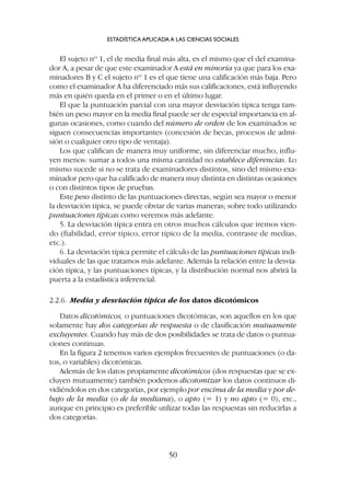 El sujeto nº 1, el de media final más alta, es el mismo que el del examina-
dor A, a pesar de que este examinador A está en minoría ya que para los exa-
minadores B y C el sujeto nº 1 es el que tiene una calificación más baja. Pero
como el examinador A ha diferenciado más sus calificaciones, está influyendo
más en quién queda en el primer o en el último lugar.
El que la puntuación parcial con una mayor desviación típica tenga tam-
bién un peso mayor en la media final puede ser de especial importancia en al-
gunas ocasiones, como cuando del número de orden de los examinados se
siguen consecuencias importantes (concesión de becas, procesos de admi-
sión o cualquier otro tipo de ventaja).
Los que califican de manera muy uniforme, sin diferenciar mucho, influ-
yen menos: sumar a todos una misma cantidad no establece diferencias. Lo
mismo sucede si no se trata de examinadores distintos, sino del mismo exa-
minador pero que ha calificado de manera muy distinta en distintas ocasiones
o con distintos tipos de pruebas.
Este peso distinto de las puntuaciones directas, según sea mayor o menor
la desviación típica, se puede obviar de varias maneras; sobre todo utilizando
puntuaciones típicas como veremos más adelante.
5. La desviación típica entra en otros muchos cálculos que iremos vien-
do (fiabilidad, error típico, error típico de la media, contraste de medias,
etc.).
6. La desviación típica permite el cálculo de las puntuaciones típicas indi-
viduales de las que tratamos más adelante. Además la relación entre la desvia-
ción típica, y las puntuaciones típicas, y la distribución normal nos abrirá la
puerta a la estadística inferencial.
2.2.6. Media y desviación típica de los datos dicotómicos
Datos dicotómicos, o puntuaciones dicotómicas, son aquellos en los que
solamente hay dos categorías de respuesta o de clasificación mutuamente
excluyentes. Cuando hay más de dos posibilidades se trata de datos o puntua-
ciones continuas.
En la figura 2 tenemos varios ejemplos frecuentes de puntuaciones (o da-
tos, o variables) dicotómicas.
Además de los datos propiamente dicotómicos (dos respuestas que se ex-
cluyen mutuamente) también podemos dicotomizar los datos continuos di-
vidiéndolos en dos categorías, por ejemplo por encima de la media y por de-
bajo de la media (o de la mediana), o apto (= 1) y no apto (= 0), etc.,
aunque en principio es preferible utilizar todas las respuestas sin reducirlas a
dos categorías.
ESTADÍSTICA APLICADA A LAS CIENCIAS SOCIALES
50
 