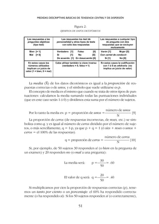 La media (X) de los datos dicotómicos es igual a la proporción de res-
puestas correctas o de unos, y el símbolo que suele utilizarse es p.
El concepto de media es el mismo que cuando se trata de otros tipos de pun-
tuaciones: calculamos la media sumando todas las puntuaciones individuales
(que en este caso serán 1 ó 0) y dividimos esta suma por el número de sujetos.
MEDIDAS DESCRIPTIVAS BÁSICAS DE TENDENCIA CENTRALY DE DISPERSIÓN
51
Figura 2:
EJEMPLOS DE DATOS DICOTÓMICOS
número de unos
Por lo tanto la media es: p = proporción de unos =––––––––––––––– [9]
N
La proporción de ceros (de respuestas incorrectas, de noes, etc.) se sim-
boliza como q, y es igual al número de ceros dividido por el número de suje-
tos, o más sencillamente, q = 1-p, ya que p + q = 1 (ó síes + noes o unos +
ceros = el 100% de las respuestas).
número de ceros
q = proporción de ceros = ––––––––––––––– [10]
N
Si, por ejemplo, de 50 sujetos 30 responden sí (o bien en la pregunta de
un examen) y 20 responden no (o mal a una pregunta):
30
La media será: p =–––––= .60
50
20
El valor de q será: q =–––––= .40
50
Si multiplicamos por cien la proporción de respuestas correctas (p), tene-
mos un tanto por ciento o un porcentaje: el 60% ha respondido correcta-
mente (o ha respondido sí). Si los 50 sujetos responden sí (o correctamente),
 