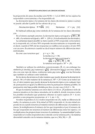 ESTADÍSTICA APLICADA A LAS CIENCIAS SOCIALES
52
la proporción de unos (la media) será 50/50 = 1 (ó el 100% de los sujetos ha
respondido correctamente o ha respondido sí).
La desviación típica y la varianza de los datos dicotómicos (unos o ceros)
se puede calcular a partir de los valores de p y q:
Desviación típica: [11] Varianza: s2
= pq [12]
Es habitual utilizar pq como símbolo de la varianza de los datos dicotómi-
cos.
En el mismo ejemplo anterior, la desviación típica será igual a
= .489, y la varianza será igual a .4892
= .239 (ó .24 redondeando los decimales).
La varianza mayor posible se dará cuando el 50% responde correctamen-
te (o responde sí) y el otro 50% responde incorrectamente (o responde no),
es decir, cuando el 50% de las respuestas se codifica con un uno y el otro 50%
con un cero. Es entonces cuando se da el mayor número de diferencias inter-
individuales.
En este caso tenemos que p = q = .50;
la media es p =.50,
la desviación típica será igual a
la varianza será igual a .50
2
= .25,
También se utilizan los símbolos convencionales (X, s); sin embargo los
símbolos p (media), pq (varianza) y (desviación típica) son muy utiliza-
dos con este tipo de datos; realmente tanto pq como son las fórmulas
que también se utilizan como símbolos.
En los ítems dicotómicos el valor máximo que puede alcanzar la desviación tí-
pica es .50 y el valor máximo de la varianza es .502
=.25. Como ya se indicó an-
tes, el valor máximo que puede alcanzar la desviación típica (con cualquier tipo
de puntuación) es igual a la diferencia entre la puntuación máxima posible y la
puntuación más baja posible dividida por dos; en este caso (1-0)/2 = .50.
El que la máxima varianza con estos datos (1 ó 0) es .25 podemos verlo de
manera intuitiva en los datos simulados de la tabla 8, donde tenemos todos
los posibles resultados que podemos obtener si cuatro sujetos (N = 4) res-
ponden a una pregunta (respuestas: sí = 1, no = 0).
Si todos responden sí (1) o todos responden no (0), nadie se diferencia de
nadie y la varianza es cero. Si la mitad (el 50%) responde sí y la otra mitad res-
ponde no es cuando tenemos el máximo número de diferencias y la máxima va-
rianza. Si multiplicamos el número de los que responden sí por el número de
los que responden no tenemos el número de diferencias entre los sujetos, y si
multiplicamos las proporciones tenemos la varianza. La unanimidad (todos
responden sí o todos responden no) coincide con la varianza cero, y la máxima
diversidad coincide con la varianza máxima, que es (.50)(.50) = .25.
 