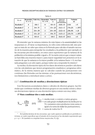 El entender que la varianza máxima (lo más lejano a la unanimidad en las
respuestas) es .25 tiene su importancia, no sólo como referencia útil, sino por-
que se trata de un valor que entra en la fórmula para calcular el tamaño necesa-
rio de la muestra para extrapolar los resultados a la población (por ejemplo en
las encuestas pre-electorales); en estos casos suponemos que la varianza de la
población es la máxima posible e igual a .25. La razón está en que a mayor varian-
za hará falta una muestra mayor y para mayor seguridad nos ponemos en la si-
tuación de que la varianza es la mayor posible (si la varianza fuera = 0, nos bas-
taría preguntar a un solo sujeto, porque todos van a responder lo mismo)4
.
La media y la desviación típica de los datos dicotómicos pueden calcularse
con las calculadoras que tienen programación estadística y programas infor-
mático, de la misma manera que se calculan cuando las puntuaciones son
continuas (las fórmulas son las mismas; si las puntuaciones son dicotómicas,
nos limitaremos a introducir unos y ceros).
2.2.7. Combinación de medias y desviaciones típicas
Con frecuencia acumulamos datos y cálculos de diversos grupos. Las fór-
mulas que combinan medias de diversos grupos en una media común y diver-
sas desviaciones típicas en una desviación típica común son muy útiles.
1º Para combinar dos o más medias:
MEDIDAS DESCRIPTIVAS BÁSICAS DE TENDENCIA CENTRALY DE DISPERSIÓN
53
Tabla 8
Xtotal = media total, o común a varios grupos;
SXN = en cada grupo multiplicamos la media por su
N y sumamos estos productos (esta suma es
igual a la suma de todas las puntuaciones);
SN = suma de todos los N
4
En la ficha técnica de las encuestas, que suele aparecer publicada en periódicos y
revistas, se suele especificar que el tamaño de la muestra se ha calculado suponiendo que
p = q = .50 (también se empelan letras mayúsculas, P y Q).
 