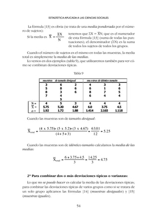 Cuando las muestras son de idéntico tamaño calculamos la media de las
medias:
Cuando las muestras son de tamaño desigual:
La fórmula [13] es obvia (se trata de una media ponderada por el núme-
ro de sujetos):
Si la media es
ESTADÍSTICA APLICADA A LAS CIENCIAS SOCIALES
54
tenemos que SX = XN; que es el numerador
de esta fórmula [13] (suma de todas las pun-
tuaciones); el denominador (SN) es la suma
de todos los sujetos de todos los grupos.
Cuando el número de sujetos es el mismo en todas las muestras, la media
total es simplemente la media de las medias.
Lo vemos en dos ejemplos (tabla 9), que utilizaremos también para ver có-
mo se combinan desviaciones típicas.
Tabla 9
2º Para combinar dos o más desviaciones típicas o varianzas:
Lo que no se puede hacer es calcular la media de las desviaciones típicas;
para combinar las desviaciones típicas de varios grupos como si se tratara de
un solo grupo aplicamos las fórmulas [14] (muestras desiguales) y [15]
(muestras iguales).
 
