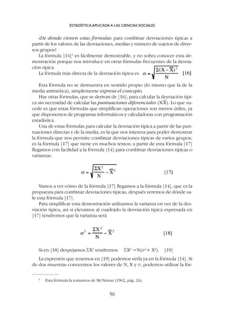 ¿De dónde vienen estas fórmulas para combinar desviaciones típicas a
partir de los valores de las desviaciones, medias y número de sujetos de diver-
sos grupos?
La fórmula [14]6
es fácilmente demostrable, y no sobra conocer esta de-
mostración porque nos introduce en otras fórmulas frecuentes de la desvia-
ción típica.
La fórmula más directa de la desviación típica es
Esta fórmula no se demuestra en sentido propio (lo mismo que la de la
media aritmética), simplemente expresa el concepto.
Hay otras fórmulas, que se derivan de [16], para calcular la desviación típi-
ca sin necesidad de calcular las puntuaciones diferenciales (X-X). Lo que su-
cede es que estas fórmulas que simplifican operaciones son menos útiles, ya
que disponemos de programas informáticos y calculadoras con programación
estadística.
Una de estas fórmulas para calcular la desviación típica a partir de las pun-
tuaciones directas y de la media, es la que nos interesa para poder demostrar
la fórmula que nos permite combinar desviaciones típicas de varios grupos;
es la fórmula [17] que viene en muchos textos; a partir de esta fórmula [17]
llegamos con facilidad a la fórmula [14] para combinar desviaciones típicas o
varianzas.
ESTADÍSTICA APLICADA A LAS CIENCIAS SOCIALES
56
Vamos a ver cómo de la fórmula [17] llegamos a la fórmula [14], que es la
propuesta para combinar desviaciones típicas; después veremos de dónde sa-
le esta fórmula [17].
Para simplificar esta demostración utilizamos la varianza en vez de la des-
viación típica, así si elevamos al cuadrado la desviación típica expresada en
[17] tendremos que la varianza será
Si en [18] despejamos SX2
tendremos SX2
=N(s2
+ X2
) [19]
La expresión que tenemos en [19] podemos verla ya en la fórmula [14]. Si
de dos muestras conocemos los valores de N, X y s, podemos utilizar la fór-
6
Esta fórmula la tomamos de McNemar (1962, pág. 24).
 