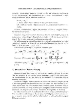 mula [17] para calcular la desviación típica de las dos muestras combinadas
en una única muestra. En esta fórmula [17] utilizada para combinar dos (o
más) desviaciones típicas tenemos ahora que:
N = N1 + N2;
La media será la media total de las dos (o más) muestras
SX
2
será la expresión [19] calculada en las dos (o más) muestras y su-
madas.
Es decir, substituyendo [19] en [18] tenemos la fórmula [14] para combi-
nar desviaciones típicas.
Podemos preguntarnos ahora de dónde viene la fórmula [17], que es la
que estamos utilizando para llegar a la fórmula [14] y calcular la desviación tí-
pica de dos (o más) muestras combinadas en una sola.
En la fórmula de la desviación típica tenemos en el numerador un binomio
elevado al cuadrado. No hay más que aplicar la fórmula usual: (a - b)2
= a2
-
2ab + b2
, y así llegamos a [18] y [17]:
Utilizando la varianza para simplificar, tenemos que:
MEDIDAS DESCRIPTIVAS BÁSICAS DE TENDENCIA CENTRALY DE DISPERSIÓN
57
Como en [17] tenemos que y que
Tendremos que y así llegamos a [18]
y [17]
2.3. El coeficiente de variación (V)
Otra medida de dispersión, menos utilizada, es el coeficiente de varia-
ción. En principio se utiliza para comparar dispersión cuando los instrumen-
tos o unidades de medida son distintas, o cuando las medias de dos grupos
son muy desiguales.
La desviación típica viene expresada en las mismas unidades empleadas en
la medición, por lo tanto dos desviaciones calculadas con instrumentos y uni-
dades distintas no son comparables entre sí directamente. Lo mismo sucede
cuando las medias son muy distintas (por ejemplo cuando las medias de dos
exámenes son muy distintas porque el número de preguntas es distinto).
En estos casos se utiliza el coeficiente de variación o de variabilidad rela-
tiva: consiste sencillamente en dividir la desviación típica por la media (es de-
cir, se trata de la desviación relativa a la media); es habitual multiplicar por
100 este cociente.
 