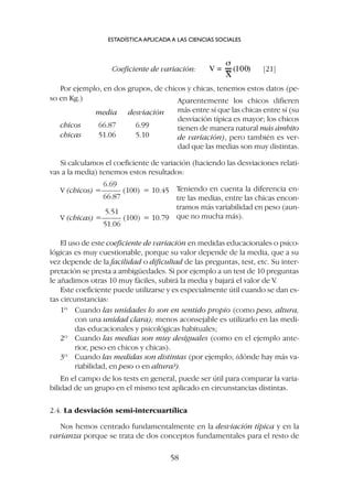 Coeficiente de variación: [21]
Por ejemplo, en dos grupos, de chicos y chicas, tenemos estos datos (pe-
so en Kg.)
media desviación
chicos 66.87 6.99
chicas 51.06 5.10
ESTADÍSTICA APLICADA A LAS CIENCIAS SOCIALES
58
Aparentemente los chicos difieren
más entre sí que las chicas entre sí (su
desviación típica es mayor; los chicos
tienen de manera natural más ámbito
de variación), pero también es ver-
dad que las medias son muy distintas.
Si calculamos el coeficiente de variación (haciendo las desviaciones relati-
vas a la media) tenemos estos resultados:
6.69
V (chicos) =––––– (100) = 10.45
66.87
5.51
V (chicas) =––––– (100) = 10.79
51.06
Teniendo en cuenta la diferencia en-
tre las medias, entre las chicas encon-
tramos más variabilidad en peso (aun-
que no mucha más).
El uso de este coeficiente de variación en medidas educacionales o psico-
lógicas es muy cuestionable, porque su valor depende de la media, que a su
vez depende de la facilidad o dificultad de las preguntas, test, etc. Su inter-
pretación se presta a ambigüedades. Si por ejemplo a un test de 10 preguntas
le añadimos otras 10 muy fáciles, subirá la media y bajará el valor de V
.
Este coeficiente puede utilizarse y es especialmente útil cuando se dan es-
tas circunstancias:
1º Cuando las unidades lo son en sentido propio (como peso, altura,
con una unidad clara); menos aconsejable es utilizarlo en las medi-
das educacionales y psicológicas habituales;
2º Cuando las medias son muy desiguales (como en el ejemplo ante-
rior, peso en chicos y chicas).
3º Cuando las medidas son distintas (por ejemplo; ¿dónde hay más va-
riabilidad, en peso o en altura?).
En el campo de los tests en general, puede ser útil para comparar la varia-
bilidad de un grupo en el mismo test aplicado en circunstancias distintas.
2.4. La desviación semi-intercuartílica
Nos hemos centrado fundamentalmente en la desviación típica y en la
varianza porque se trata de dos conceptos fundamentales para el resto de
 