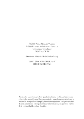 © 2008 PEDRO MORALES VALLEJO
© 2008 UNIVERSIDAD PONTIFICIA COMILLAS
Universidad Comillas, 3
28049 MADRID
Diseño de cubierta : Belén Recio Godoy
ISBN: ISBN 978-84-8468-355-1
EDICIÓN DIGITAL
Reservados todos los derechos. Queda totalmente prohibida la reproduc-
ción total o parcial de este libro por cualquier procedimiento electrónico o
mecánico, incluyendo fotocopia, grabación magnética o cualquier sistema
de almacenamiento o recuperación de la información, sin permiso escrito
GHOD8QLYHUVLGDG3RQWLÀFLDRPLOODV
 