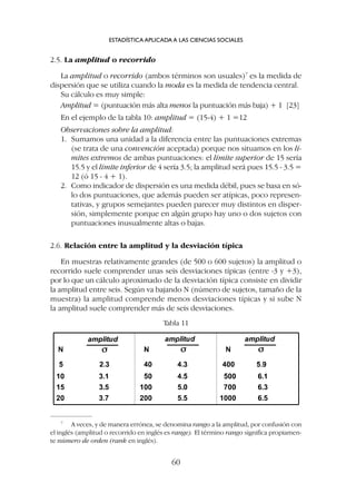 2.5. La amplitud o recorrido
La amplitud o recorrido (ambos términos son usuales)7
es la medida de
dispersión que se utiliza cuando la moda es la medida de tendencia central.
Su cálculo es muy simple:
Amplitud = (puntuación más alta menos la puntuación más baja) + 1 [23]
En el ejemplo de la tabla 10: amplitud = (15-4) + 1 =12
Observaciones sobre la amplitud:
1. Sumamos una unidad a la diferencia entre las puntuaciones extremas
(se trata de una convención aceptada) porque nos situamos en los lí-
mites extremos de ambas puntuaciones: el límite superior de 15 sería
15.5 y el límite inferior de 4 sería 3.5; la amplitud será pues 15.5 - 3.5 =
12 (ó 15 - 4 + 1).
2. Como indicador de dispersión es una medida débil, pues se basa en só-
lo dos puntuaciones, que además pueden ser atípicas, poco represen-
tativas, y grupos semejantes pueden parecer muy distintos en disper-
sión, simplemente porque en algún grupo hay uno o dos sujetos con
puntuaciones inusualmente altas o bajas.
2.6. Relación entre la amplitud y la desviación típica
En muestras relativamente grandes (de 500 o 600 sujetos) la amplitud o
recorrido suele comprender unas seis desviaciones típicas (entre -3 y +3),
por lo que un cálculo aproximado de la desviación típica consiste en dividir
la amplitud entre seis. Según va bajando N (número de sujetos, tamaño de la
muestra) la amplitud comprende menos desviaciones típicas y si sube N
la amplitud suele comprender más de seis desviaciones.
ESTADÍSTICA APLICADA A LAS CIENCIAS SOCIALES
60
7
A veces, y de manera errónea, se denomina rango a la amplitud, por confusión con
el inglés (amplitud o recorrido en inglés es range). El término rango significa propiamen-
te número de orden (rank en inglés).
Tabla 11
 