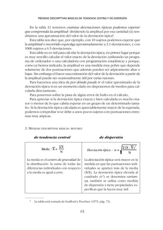 En la tabla 11 tenemos cuántas desviaciones típicas podemos esperar
que comprenda la amplitud: dividiendo la amplitud por esa cantidad (x) ten-
dríamos una aproximación del valor de la desviación típica8
.
Esta tabla nos dice que, por ejemplo, con 10 sujetos podemos esperar que
la amplitud o recorrido equivalga aproximadamente a 3.1 desviaciones, y con
1000 sujetos a 6.5 desviaciones.
Esta tabla no es útil para calcular la desviación típica; en primer lugar porque
es muy sencillo calcular el valor exacto de la desviación (utilizando un progra-
ma de ordenador o una calculadora con programación estadística) y porque,
como ya hemos indicado, la amplitud es una medida muy pobre que depende
solamente de dos puntuaciones que además pueden ser atípicamente altas o
bajas. Sin embargo el hacer una estimación del valor de la desviación a partir de
la amplitud puede ser ocasionalmente útil por varias razones.
Para hacernos una idea de por dónde puede ir el valor aproximado de la
desviación típica si en un momento dado no disponemos de medios para cal-
cularla directamente,
Para ponernos sobre la pista de algún error de bulto en el cálculo,
Para apreciar si la desviación típica exacta y bien calculada es mucho ma-
yor o menor de lo que cabría esperar en un grupo de un determinado tama-
ño. Si la desviación típica calculada es apreciablemente mayor de la esperada,
podemos comprobar si se debe a unos pocos sujetos con puntuaciones extre-
mas muy atípicas.
3. MEDIDAS DESCRIPTIVAS BÁSICAS: RESUMEN
de tendencia central de dispersión
MEDIDAS DESCRIPTIVAS BÁSICAS DE TENDENCIA CENTRALY DE DISPERSIÓN
61
8
La tabla está tomada de Guilford y Fruchter (1973, pág. 73).
La media es el centro de gravedad de
la distribución: la suma de todas las
diferencias individuales con respecto
a la media es igual a cero.
La desviación típica será mayor en la
medida en que las puntuaciones indi-
viduales se aparten más de la media
(X-X). La desviación típica elevada al
cuadrado (s2
) se denomina varian-
za, también se utiliza como medida
de dispersión y tiene propiedades es-
pecíficas que la hacen muy útil.
 