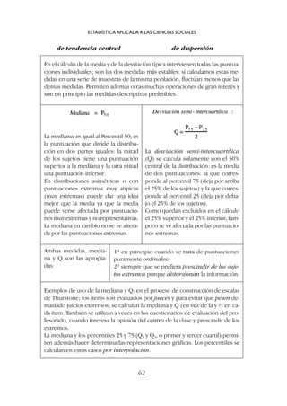 de tendencia central de dispersión
ESTADÍSTICA APLICADA A LAS CIENCIAS SOCIALES
62
En el cálculo de la media y de la desviación típica intervienen todas las puntua-
ciones individuales; son las dos medidas más estables: si calculamos estas me-
didas en una serie de muestras de la misma población, fluctúan menos que las
demás medidas. Permiten además otras muchas operaciones de gran interés y
son en principio las medidas descriptivas preferibles.
La mediana es igual al Percentil 50; es
la puntuación que divide la distribu-
ción en dos partes iguales: la mitad
de los sujetos tiene una puntuación
superior a la mediana y la otra mitad
una puntuación inferior.
En distribuciones asimétricas o con
puntuaciones extremas muy atípicas
(muy extremas) puede dar una idea
mejor que la media ya que la media
puede verse afectada por puntuacio-
nes muy extremas y no representativas.
La mediana en cambio no se ve altera-
da por las puntuaciones extremas.
La desviación semi-intercuartílica
(Q) se calcula solamente con el 50%
central de la distribución: es la media
de dos puntuaciones: la que corres-
ponde al percentil 75 (deja por arriba
el 25% de los sujetos) y la que corres-
ponde al percentil 25 (deja por deba-
jo el 25% de los sujetos).
Como quedan excluidos en el cálculo
el 25% superior y el 25% inferior, tam-
poco se ve afectada por las puntuacio-
nes extremas.
Ambas medidas, media-
na y Q son las apropia-
das:
1º en principio cuando se trata de puntuaciones
puramente ordinales;
2º siempre que se prefiera prescindir de los suje-
tos extremos porque distorsionan la información.
Ejemplos de uso de la mediana y Q: en el proceso de construcción de escalas
de Thurstone; los ítems son evaluados por jueces y para evitar que pesen de-
masiado juicios extremos, se calculan la mediana y Q (en vez de la y ?) en ca-
da ítem. También se utilizan a veces en los cuestionarios de evaluación del pro-
fesorado, cuando interesa la opinión del centro de la clase y prescindir de los
extremos.
La mediana y los percentiles 25 y 75 (Q1 y Q3, o primer y tercer cuartil) permi-
ten además hacer determinadas representaciones gráficas. Los percentiles se
calculan en estos casos por interpolación.
 