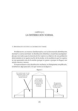 CAPÍTULO 3
LA DISTRIBUCIÓN NORMAL
1. APROXIMACIÓN INTUITIVA A LA DISTRIBUCIÓN NORMAL
Posiblemente ya estamos familiarizados con la denominada distribución
normal (o curva normal): la distribución simétrica y de forma acampana-
da que nos indica que la mayoría de los sujetos (u objetos) de una población
determinada no se aparta mucho de la media: en la medida en que los sujetos
se van apartando más de la media (porque se pasan o porque no llegan) van
siendo menos y menos.
Si representamos esta distribución mediante un histograma simplificado,
tendríamos algo parecido a lo que vemos en la figura 1.
65
Los sujetos que se van
apartando más y más
de la media van
siendo menos
La mayoría
de los sujetos
se encuentran
próximos a la
media de
su grupo
El apartarse
mucho de la
media va siendo
ya muy raro…
Figura 1
 