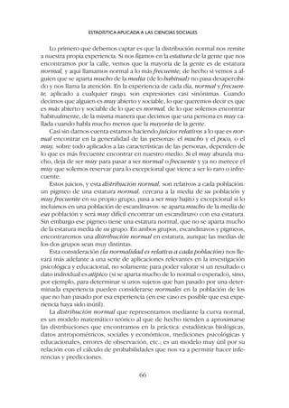 Lo primero que debemos captar es que la distribución normal nos remite
a nuestra propia experiencia. Si nos fijamos en la estatura de la gente que nos
encontramos por la calle, vemos que la mayoría de la gente es de estatura
normal, y aquí llamamos normal a lo más frecuente; de hecho si vemos a al-
guien que se aparta mucho de la media (de lo habitual) no pasa desapercibi-
do y nos llama la atención. En la experiencia de cada día, normal y frecuen-
te, aplicado a cualquier rasgo, son expresiones casi sinónimas. Cuando
decimos que alguien es muy abierto y sociable, lo que queremos decir es que
es más abierto y sociable de lo que es normal, de lo que solemos encontrar
habitualmente, de la misma manera que decimos que una persona es muy ca-
llada cuando habla mucho menos que la mayoría de la gente.
Casi sin darnos cuenta estamos haciendo juicios relativos a lo que es nor-
mal encontrar en la generalidad de las personas: el mucho y el poco, o el
muy, sobre todo aplicados a las características de las personas, dependen de
lo que es más frecuente encontrar en nuestro medio. Si el muy abunda mu-
cho, deja de ser muy para pasar a ser normal o frecuente y ya no merece el
muy que solemos reservar para lo excepcional que viene a ser lo raro o infre-
cuente.
Estos juicios, y esta distribución normal, son relativos a cada población:
un pigmeo de una estatura normal, cercana a la media de su población y
muy frecuente en su propio grupo, pasa a ser muy bajito y excepcional si lo
incluimos en una población de escandinavos: se aparta mucho de la media de
esa población y será muy difícil encontrar un escandinavo con esa estatura.
Sin embargo ese pigmeo tiene una estatura normal, que no se aparta mucho
de la estatura media de su grupo. En ambos grupos, escandinavos y pigmeos,
encontraremos una distribución normal en estatura, aunque las medias de
los dos grupos sean muy distintas.
Esta consideración (la normalidad es relativa a cada población) nos lle-
vará más adelante a una serie de aplicaciones relevantes en la investigación
psicológica y educacional, no solamente para poder valorar si un resultado o
dato individual es atípico (si se aparta mucho de lo normal o esperado), sino,
por ejemplo, para determinar si unos sujetos que han pasado por una deter-
minada experiencia pueden considerarse normales en la población de los
que no han pasado por esa experiencia (en ese caso es posible que esa expe-
riencia haya sido inútil).
La distribución normal que representamos mediante la curva normal,
es un modelo matemático teórico al que de hecho tienden a aproximarse
las distribuciones que encontramos en la práctica: estadísticas biológicas,
datos antropométricos, sociales y económicos, mediciones psicológicas y
educacionales, errores de observación, etc.; es un modelo muy útil por su
relación con el cálculo de probabilidades que nos va a permitir hacer infe-
rencias y predicciones.
ESTADÍSTICA APLICADA A LAS CIENCIAS SOCIALES
66
 