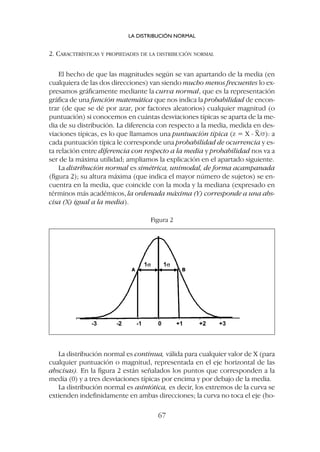 2. CARACTERÍSTICAS Y PROPIEDADES DE LA DISTRIBUCIÓN NORMAL
El hecho de que las magnitudes según se van apartando de la media (en
cualquiera de las dos direcciones) van siendo mucho menos frecuentes lo ex-
presamos gráficamente mediante la curva normal, que es la representación
gráfica de una función matemática que nos indica la probabilidad de encon-
trar (de que se dé por azar, por factores aleatorios) cualquier magnitud (o
puntuación) si conocemos en cuántas desviaciones típicas se aparta de la me-
dia de su distribución. La diferencia con respecto a la media, medida en des-
viaciones típicas, es lo que llamamos una puntuación típica (z = X - X/s): a
cada puntuación típica le corresponde una probabilidad de ocurrencia y es-
ta relación entre diferencia con respecto a la media y probabilidad nos va a
ser de la máxima utilidad; ampliamos la explicación en el apartado siguiente.
La distribución normal es simétrica, unimodal, de forma acampanada
(figura 2); su altura máxima (que indica el mayor número de sujetos) se en-
cuentra en la media, que coincide con la moda y la mediana (expresado en
términos más académicos, la ordenada máxima (Y) corresponde a una abs-
cisa (X) igual a la media).
LA DISTRIBUCIÓN NORMAL
67
Figura 2
La distribución normal es continua, válida para cualquier valor de X (para
cualquier puntuación o magnitud, representada en el eje horizontal de las
abscisas). En la figura 2 están señalados los puntos que corresponden a la
media (0) y a tres desviaciones típicas por encima y por debajo de la media.
La distribución normal es asintótica, es decir, los extremos de la curva se
extienden indefinidamente en ambas direcciones; la curva no toca el eje (ho-
 