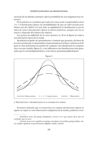 3. PROPORCIONES Y PROBABILIDADES EN LA DISTRIBUCIÓN NORMAL
Ya hemos indicado que si conocemos en cuántas desviaciones típicas se
aparta un sujeto (o una observación cualquiera) de la media, podemos cono-
rizontal) de las abcisas (siempre cabe la posibilidad de una magnitud muy ex-
trema)1
.
En la práctica se considera que todos los casos están comprendidos entre
-3 y +3 desviaciones típicas; las probabilidades de que un valor exceda estos
límites son del .0026% (2.6 por mil); la amplitud de la distribución es por lo
tanto de unas 6 desviaciones típicas (a efectos prácticos, aunque esto no es
exacto y depende del número de sujetos).
Los puntos de inflexión de la curva (puntos A y B en la figura 2) están a
una desviación típica de la media.
Atendiendo al grado de apuntamiento o curtosis que presenta, decimos de
la curva normal que es mesocúrtica (representada por la línea continua en la fi-
gura 3). Para determinar la curtosis de cualquier otra distribución la compara-
mos con este modelo (figura 3), y así calificamos a las distribuciones más apun-
tadas que la normal leptocúrticas y a las menos apuntadas platicúrticas2
.
ESTADÍSTICA APLICADA A LAS CIENCIAS SOCIALES
68
1
Asintótica viene del griego asímptotos, (asumptwtos que quiere decir que no
coincide, que no toca.
2
Curtosis (kurtwsis) significa en griego curvatura; los prefijos griegos leptos, me-
sos y platys significan respectivamente delgado, medio y ancho.
Mesocúrtica Leptocúrtica Platicúrtica
Figura 3
 