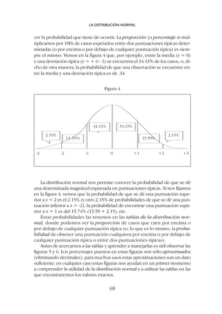 La distribución normal nos permite conocer la probabilidad de que se dé
una determinada magnitud expresada en puntuaciones típicas. Si nos fijamos
en la figura 4, vemos que la probabilidad de que se dé una puntuación supe-
rior a z = 2 es el 2.15% (y otro 2.15% de probabilidades de que se dé una pun-
tuación inferior a z = -2); la probabilidad de encontrar una puntuación supe-
rior a z = 1 es del 15.74% (13.59 + 2.15), etc.
Estas probabilidades las tenemos en las tablas de la distribución nor-
mal, donde podemos ver la proporción de casos que caen por encima o
por debajo de cualquier puntuación típica (o, lo que es lo mismo, la proba-
bilidad de obtener una puntuación cualquiera por encima o por debajo de
cualquier puntuación típica o entre dos puntuaciones típicas).
Antes de acercarnos a las tablas y aprender a manejarlas es útil observar las
figuras 5 y 6. Los porcentajes puestos en estas figuras son sólo aproximados
(eliminando decimales); para muchos usos estas aproximaciones son un dato
suficiente; en cualquier caso estas figuras nos ayudan en un primer momento
a comprender la utilidad de la distribución normal y a utilizar las tablas en las
que encontraremos los valores exactos.
cer la probabilidad que tiene de ocurrir. La proporción (o porcentaje si mul-
tiplicamos por 100) de casos esperados entre dos puntuaciones típicas deter-
minadas (o por encima o por debajo de cualquier puntuación típica) es siem-
pre el mismo. Vemos en la figura 4 que, por ejemplo, entre la media (z = 0)
y una desviación típica (z = + ó - 1) se encuentra el 34.13% de los casos, o, di-
cho de otra manera, la probabilidad de que una observación se encuentre en-
tre la media y una desviación típica es de .34
LA DISTRIBUCIÓN NORMAL
69
2.15%
34.13% 34.13%
2.15%
-3 -2 -1 0 +1 +2 +3
13.59% 13.59%
Figura 4
 