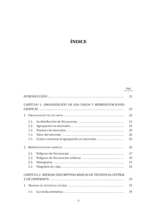 ÍNDICE
Págs.
INTRODUCCIÓN .............................................................................................. 21
CAPÍTULO 1. ORGANIZACIÓN DE LOS DATOS Y REPRESENTACIONES
GRÁFICAS ......................................................................................................... 23
1. ORGANIZACIÓN DE LOS DATOS .......................................................................... 23
1.1. La distribución de frecuencias ......................................................... 24
1.2. Agrupación en intervalos ................................................................. 25
1.3. Número de intervalos ...................................................................... 25
1.4. Valor del intervalo ............................................................................ 26
1.5. Cómo comenzar la agrupación en intervalos ................................. 26
2. REPRESENTACIONES GRÁFICAS ........................................................................... 26
2.1. Polígono de frecuencias ................................................................... 27
2.2. Polígono de frecuencias relativas .................................................... 29
2.3. Histograma ....................................................................................... 31
2.4. Diagrama de cajas ............................................................................. 32
CAPÍTULO 2. MEDIDAS DESCRIPTIVAS BÁSICAS DE TENDENCIA CENTRAL
Y DE DISPERSIÓN ............................................................................................ 35
1. MEDIDAS DE TENDENCIA CENTRAL ..................................................................... 35
1.1. La media aritmética .......................................................................... 35
7
 