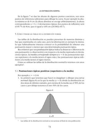 En la figura 7 se dan las alturas de algunos puntos concretos; son unos
puntos de referencia suficientes para dibujar la curva. Si por ejemplo la altu-
ra máxima es de 8 cm (la altura absoluta se escoge arbitrariamente), la altura
correspondiente a +1 y -1 desviaciones típicas (los puntos de inflexión) será
el 60.7% de 8cm, que es igual a 4.85 cm ([8/100]x 60.7).
5. CÓMO UTILIZAR LAS TABLAS DE LA DISTRIBUCIÓN NORMAL
Las tablas de la distribución se pueden presentar de maneras distintas y
hay que examinarlas en cada caso, pero la información es siempre la misma.
Lo que habitualmente interesa conocer es la probabilidad de obtener una
puntuación mayor o menor que una determinada puntuación típica.
Recordamos que una puntuación típica indica la distancia o diferencia de
una puntuación (u observación) con respecto a la media expresada en desvia-
ciones típicas. La media corresponde siempre a z = 0; las puntuaciones típi-
cas superiores a la media tienen el signo más y las puntuaciones típicas infe-
riores a la media tienen el signo menos.
Cómo se utilizan las tablas de la distribución normal lo veremos con unos
ejemplos3
.
5.1. Puntuaciones típicas positivas (superiores a la media)
Por ejemplo z = +1.64
1. Lo primero que tenemos que hacer es imaginar o dibujar una curva
normal (figura 8) en la que la media (z = 0) divide la distribución en
dos áreas de idéntico tamaño; por encima de la media cae el 50% de los
casos y por debajo tenemos el otro 50% de los casos.
LA DISTRIBUCIÓN NORMAL
73
3
Las tablas de la distribución normal se encuentran al final de esta publicación.
Figura 8
 