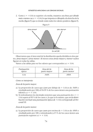 2. Como z = +1.64 es superior a la media, trazamos una línea por dónde
más o menos cae z = +1.64, lo que importa es dibujarla a la derecha de la
media (figura 9) que es donde están todos los valores positivos (figura 9).
ESTADÍSTICA APLICADA A LAS CIENCIAS SOCIALES
74
Figura 9
Observamos que el área total de la distribución queda dividida en dos par-
tes, área mayor y área menor. Al menos estas áreas mayor y menor suelen
figurar en todas las tablas.
Vamos a las tablas para ver los valores que corresponden a z = 1.64:
Puntuación Área de la Área de la
típica parte mayor parte menor
1.64 .9495 .0505
Cómo se interpreta:
Área de la parte mayor.
a) La proporción de casos que caen por debajo de + 1.64 es de .9495 o
(multiplicando por 100) el 94.95 % de los casos tienen una puntuación
inferior a z = + 1.64.
b) Si redondeamos los decimales tenemos que una puntuación de z = +
1.64 supera al 95 % de los casos o, lo que es lo mismo, que en la distri-
bución normal una puntuación típica de +1.64 corresponde al Per-
centil 95.
Área de la parte menor.
a) La proporción de casos que caen por encima de + 1.64 es de .0505 o
(multiplicando por 100 y redondeando) el 5 % de los casos tienen una
puntuación superior a z = + 1.64.
 