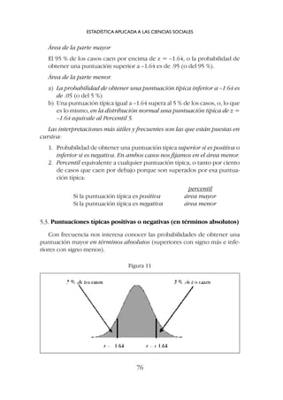 Área de la parte mayor
El 95 % de los casos caen por encima de z = –1.64, o la probabilidad de
obtener una puntuación superior a –1.64 es de .95 (o del 95 %).
Área de la parte menor.
a) La probabilidad de obtener una puntuación típica inferior a –1.64 es
de .05 (o del 5 %)
b) Una puntuación típica igual a –1.64 supera al 5 % de los casos, o, lo que
es lo mismo, en la distribución normal una puntuación típica de z =
–1.64 equivale al Percentil 5.
Las interpretaciones más útiles y frecuentes son las que están puestas en
cursiva:
1. Probabilidad de obtener una puntuación típica superior si es positiva o
inferior si es negativa. En ambos casos nos fijamos en el área menor.
2. Percentil equivalente a cualquier puntuación típica, o tanto por ciento
de casos que caen por debajo porque son superados por esa puntua-
ción típica:
percentil
Si la puntuación típica es positiva área mayor
Si la puntuación típica es negativa área menor
5.3. Puntuaciones típicas positivas o negativas (en términos absolutos)
Con frecuencia nos interesa conocer las probabilidades de obtener una
puntuación mayor en términos absolutos (superiores con signo más e infe-
riores con signo menos).
ESTADÍSTICA APLICADA A LAS CIENCIAS SOCIALES
76
Figura 11
 