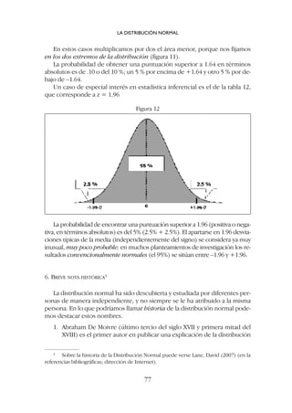 La probabilidad de encontrar una puntuación superior a 1.96 (positiva o nega-
tiva, en términos absolutos) es del 5% (2.5% + 2.5%). El apartarse en 1.96 desvia-
ciones típicas de la media (independientemente del signo) se considera ya muy
inusual, muy poco probable; en muchos planteamientos de investigación los re-
sultados convencionalmente normales (el 95%) se sitúan entre –1.96 y +1.96.
6. BREVE NOTA HISTÓRICA4
La distribución normal ha sido descubierta y estudiada por diferentes per-
sonas de manera independiente, y no siempre se le ha atribuido a la misma
persona. En lo que podríamos llamar historia de la distribución normal pode-
mos destacar estos nombres.
1. Abraham De Moivre (último tercio del siglo XVII y primera mitad del
XVIII) es el primer autor en publicar una explicación de la distribución
En estos casos multiplicamos por dos el área menor, porque nos fijamos
en los dos extremos de la distribución (figura 11).
La probabilidad de obtener una puntuación superior a 1.64 en términos
absolutos es de .10 o del 10 %; un 5 % por encima de +1.64 y otro 5 % por de-
bajo de –1.64.
Un caso de especial interés en estadística inferencial es el de la tabla 12,
que corresponde a z = 1.96
LA DISTRIBUCIÓN NORMAL
77
4
Sobre la historia de la Distribución Normal puede verse Lane, David (2007) (en la
referencias bibliográficas; dirección de Internet).
Figura 12
 