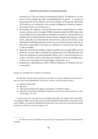 normal (en 1733) tal como la entendemos ahora5
. El objetivo y el con-
texto son los juegos de azar (probabilidades de ganar…), aunque la
preocupación de De Moivre era más teológica (el aparente desorden
del Universo es consistente con un plan inteligente; el caos es aparen-
te porque tiene sus normas, etc.).
2. El marqués de Laplace y Carlos Federico Gauss (matemáticos y astró-
nomos; ambos entre los siglos XVIII y primera mitad del XIX; Gauss fue
un prodigio de las matemáticas) también estudiaron y desarrollaron la
distribución normal (también denominada campana de Gauss), sobre
todo, aplicada a la observación astronómica. Gauss denominó a esta
distribución distribución de errores (en sus observaciones sobre la ór-
bita de los asteroides); de Gauss es también el concepto de error típi-
co de la media.
3. Quetelet (astrónomo belga) y Galton (ambos ya en el siglo XIX) son los
primeros en descubrir y estudiar las aplicaciones de la distribución nor-
mal a las medidas de antropometría (altura, etc.) y a los fenómenos so-
ciales, y de ahí se pasó a otro tipo de medidas (como de inteligencia y
a otras ya en el campo de la psicología, educación, etc.).
4. Finalmente a Karl Pearson (1857-1936) le debemos el término de cur-
va normal.
ANEXO: LA DISTRIBUCIÓN NORMAL EN INTERNET
En Internet existen varios programas sencillos en los que dada una puntuación tí-
pica nos dan las probabilidades exactas de obtener una puntuación típica:
a) inferior (percentil)
b) superior,
c) entre dos puntuaciones típicas (la misma con distinto signo).
d) superior en términos absolutos (fijándonos en las dos áreas menores, como
en las figura 11 y 12)
Un dirección muy cómoda es la de Surfstat.australia: an online text in introduc-
tory Statistics http://www.anu.edu.au/nceph/surfstat/surfstat-home/, buscamos en el
menú Tables y escogemos Standard Normal (hay otras opciones) que presenta gráfi-
camente las diversas opciones (figura 13).
ESTADÍSTICA APLICADA A LAS CIENCIAS SOCIALES
78
5
De Moivre deriva la distribución normal como una expansión de la distribución bi-
nomial.
 
