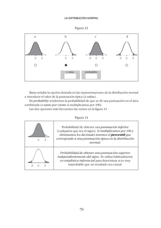 Basta señalar la opción deseada en las representaciones de la distribución normal
e introducir el valor de la puntuación típica (z value).
En probability tendremos la probabilidad de que se dé una puntuación en el área
sombreada (o tanto por ciento si multiplicamos por 100).
Las dos opciones más frecuentes las vemos en la figura 14
LA DISTRIBUCIÓN NORMAL
79
0 Z 0 Z 0 Z
-Z 0 Z
-Z
Figura 13
Figura 14
a b c d
z value probability
0 Z
0 Z
-Z
Probabilidad de obtener una puntuación inferior
(cualquiera que sea el signo). Si multiplicamos por 100 y
eliminamos los decimales tenemos el percentil que
corresponde a una puntuación típica en la distribución
normal.
Probabilidad de obtener una puntuación superior
independientemente del signo. Se utiliza habitualmente
en estadística inferencial para determinar si es muy
improbable que un resultado sea casual.
 