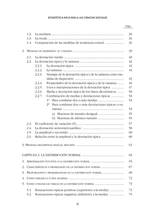Págs.
1.2. La mediana ........................................................................................ 36
1.3. La moda ............................................................................................. 36
1.4. Comparación de las medidas de tendencia central ....................... 36
2. MEDIDAS DE DISPERSIÓN: SU UTILIDAD .............................................................. 39
2.1. La desviación media ......................................................................... 40
2.2. La desviación típica y la varianza ..................................................... 42
2.2.1. La desviación típica ............................................................ 42
2.2.2. La varianza .......................................................................... 44
2.2.3. Ventajas de la desviación típica y de la varianza como me-
didas de dispersión ............................................................ 45
2.2.4. Propiedades de la desviación típica y de la varianza ........ 46
2.2.5. Usos e interpretaciones de la desviación típica ............... 47
2.2.6. Media y desviación típica de los datos dicotómicos ........ 50
2.2.7. Combinación de medias y desviaciones típicas ............... 53
1º Para combinar dos o más medias ............................... 53
2º Para combinar dos o más desviaciones típicas o va-
rianzas .......................................................................... 54
a) Muestras de tamaño desigual ............................... 55
b) Muestras de idéntico tamaño ............................... 55
2.3. El coeficiente de variación (V) ......................................................... 57
2.4. La desviación semi-intercuartílica ................................................... 58
2.5. La amplitud o recorrido ................................................................... 60
2.6. Relación entre la amplitud y la desviación típica ........................... 60
3. MEDIDAS DESCRIPTIVAS BÁSICAS: RESUMEN .......................................................... 61
CAPÍTULO 3. LA DISTRIBUCIÓN NORMAL ................................................... 65
1. APROXIMACIÓN INTUITIVA A LA DISTRIBUCIÓN NORMAL ........................................ 65
2. CARACTERÍSTICAS Y PROPIEDADES DE LA DISTRIBUCIÓN NORMAL ........................... 67
3. PROPORCIONES Y PROBABILIDADES EN LA DISTRIBUCIÓN NORMAL .......................... 68
4. CÓMO DIBUJAR LA CURVA ANORMAL ................................................................... 72
5. CÓMO UTILIZAR LAS TABLAS DE LA DISTRIBUCIÓN NORMAL ................................... 73
5.1. Puntuaciones típicas positivas (superiores a la media) ................. 73
5.2. Puntuaciones típicas negativas (inferiores a la media) .................. 75
ESTADÍSTICA APLICADA A LAS CIENCIAS SOCIALES
8
 