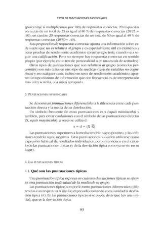 (porcentaje si multiplicamos por 100) de respuestas correctas. 20 respuestas
correctas de un total de 25 es igual al 80 % de respuestas correctas (20/25 =
.80); en cambio 20 respuestas correctas de un total de 50 es igual al 40 % de
respuestas correctas (20/50= .40).
Esta proporción de respuestas correctas aporta una información sobre ca-
da sujeto que no es relativa al grupo y es especialmente útil en exámenes y
otras pruebas de rendimiento académico (pruebas tipo test), cuando va a se-
guir una calificación. Pero no siempre hay respuestas correctas en sentido
propio (por ejemplo en un test de personalidad o en una escala de actitudes).
Otros tipos de puntuaciones que son relativas al grupo (como los per-
centiles) son más útiles en otro tipo de medidas (tests de variables no cogni-
tivas) y en cualquier caso, incluso en tests de rendimiento académico, apor-
tan un tipo distinto de información que con frecuencia es de interpretación
más útil y sencilla, o la única apropiada.
3. PUNTUACIONES DIFERENCIALES
Se denominan puntuaciones diferenciales a la diferencia entre cada pun-
tuación directa y la media de su distribución.
Un símbolo frecuente de estas puntuaciones es x (equis minúscula) y
también, para evitar confusiones con el símbolo de las puntuaciones directas
(X, equis mayúscula), a veces se utiliza d:
x = d = (X -X)
Las puntuaciones superiores a la media tendrán signo positivo, y las infe-
riores tendrán signo negativo. Estas puntuaciones no suelen utilizarse como
expresión habitual de resultados individuales, pero intervienen en el cálcu-
lo de las puntuaciones típicas (y de la desviación típica como ya se vio en su
lugar).
4. LAS PUNTUACIONES TÍPICAS
4.1. Qué son las puntuaciones típicas
Una puntuación típica expresa en cuántas desviaciones típicas se apar-
ta una puntuación individual de la media de su grupo.
Las puntuaciones típicas son por lo tanto puntuaciones diferenciales (dife-
rencias con respecto a la media) expresadas tomando como unidad la desvia-
ción típica (s). En las puntuaciones típicas sí se puede decir que hay una uni-
dad, que es la desviación típica.
TIPOS DE PUNTUACIONES INDIVIDUALES
83
 