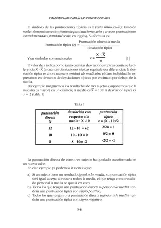 El símbolo de las puntuaciones típicas es z (zeta minúscula); también
suelen denominarse simplemente puntuaciones zeta y a veces puntuaciones
estandarizadas (standard score en inglés). Su fórmula es:
Puntuación obtenida-media
Puntuación típica (z) = ––––––––––––––––––––––
desviación típica
Y en símbolos convencionales [1]
ESTADÍSTICA APLICADA A LAS CIENCIAS SOCIALES
84
El valor de z indica por lo tanto cuántas desviaciones típicas contiene la di-
ferencia X - X (a cuántas desviaciones típicas equivale esa diferencia); la des-
viación típica es ahora nuestra unidad de medición; el dato individual lo ex-
presamos en términos de desviaciones típicas por encima o por debajo de la
media.
Por ejemplo imaginemos los resultados de tres sujetos (suponemos que la
muestra es mayor) en un examen; la media es X = 10 y la desviación típica es
s = 2 (tabla 1)
Tabla 1
La puntuación directa de estos tres sujetos ha quedado transformada en
un nuevo valor.
En este ejemplo ya podemos ir viendo que:
a) Si un sujeto tiene un resultado igual a la media, su puntuación típica
será igual a cero; al restar a todos la media, el que tenga como resulta-
do personal la media se queda en cero.
b) Todos los que tengan una puntuación directa superior a la media, ten-
drán una puntuación típica con signo positivo;
c) Todos los que tengan una puntuación directa inferior a le media, ten-
drán una puntuación típica con signo negativo.
 