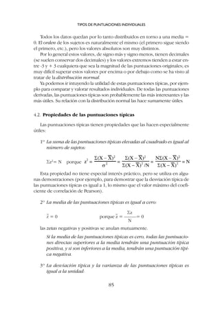 Todos los datos quedan por lo tanto distribuidos en torno a una media =
0. El orden de los sujetos es naturalmente el mismo (el primero sigue siendo
el primero, etc.), pero los valores absolutos son muy distintos.
Por lo general estos valores, de signo más y signo menos, tienen decimales
(se suelen conservar dos decimales) y los valores extremos tienden a estar en-
tre -3 y + 3 cualquiera que sea la magnitud de las puntuaciones originales; es
muy difícil superar estos valores por encima o por debajo como se ha visto al
tratar de la distribución normal.
Ya podemos ir intuyendo la utilidad de estas puntuaciones típicas, por ejem-
plo para comparar y valorar resultados individuales. De todas las puntuaciones
derivadas, las puntuaciones típicas son probablemente las más interesantes y las
más útiles. Su relación con la distribución normal las hace sumamente útiles.
4.2. Propiedades de las puntuaciones típicas
Las puntuaciones típicas tienen propiedades que las hacen especialmente
útiles:
1º La suma de las puntuaciones típicas elevadas al cuadrado es igual al
número de sujetos:
Sz2
= N porque
Esta propiedad no tiene especial interés práctico, pero se utiliza en algu-
nas demostraciones (por ejemplo, para demostrar que la desviación típica de
las puntuaciones típicas es igual a 1, lo mismo que el valor máximo del coefi-
ciente de correlación de Pearson).
2º La media de las puntuaciones típicas es igual a cero:
Sz
Z = 0 porque z = –––––= 0
N
las zetas negativas y positivas se anulan mutuamente.
Si la media de las puntuaciones típicas es cero, todas las puntuacio-
nes directas superiores a la media tendrán una puntuación típica
positiva, y si son inferiores a la media, tendrán una puntuación típi-
ca negativa.
3º La desviación típica y la varianza de las puntuaciones típicas es
igual a la unidad:
TIPOS DE PUNTUACIONES INDIVIDUALES
85
 