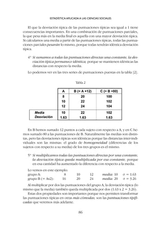 El que la desviación típica de las puntuaciones típicas sea igual a 1 tiene
consecuencias importantes. En una combinación de puntuaciones parciales,
la que pesa más en la media final es aquella con una mayor desviación típica.
Si calculamos una media a partir de las puntuaciones típicas, todas las puntua-
ciones parciales pesarán lo mismo, porque todas tendrán idéntica desviación
típica.
4º Si sumamos a todas las puntuaciones directas una constante, la des-
viación típica permanece idéntica, porque se mantienen idénticas las
distancias con respecto la media.
Lo podemos ver en las tres series de puntuaciones puestas en la tabla [2].
ESTADÍSTICA APLICADA A LAS CIENCIAS SOCIALES
86
En B hemos sumado 12 puntos a cada sujeto con respecto a A, y en C he-
mos sumado 80 a las puntuaciones de B. Naturalmente las medias son distin-
tas, pero las desviaciones típicas son idénticas porque las distancias inter-indi-
viduales son las mismas: el grado de homogeneidad (diferencias de los
sujetos con respecto a su media) de los tres grupos es el mismo.
5º Si multiplicamos todas las puntuaciones directas por una constante,
la desviación típica queda multiplicada por esa constante, porque
en esa cantidad ha aumentado la diferencia con respecto a la media.
Lo vemos en este ejemplo:
grupo A: 8 10 12 media: 10 s = 1.63
grupo B (= Ax2): 16 20 24 media: 20 s = 3.26
Al multiplicar por dos las puntuaciones del grupo A, la desviación típica (lo
mismo que la media) también queda multiplicada por dos (1.63 x 2 = 3.26).
Estas dos propiedades son importantes porque nos permiten transformar
las puntuaciones típicas en otras más cómodas; son las puntuaciones tipifi-
cadas que veremos más adelante.
Tabla 2
 