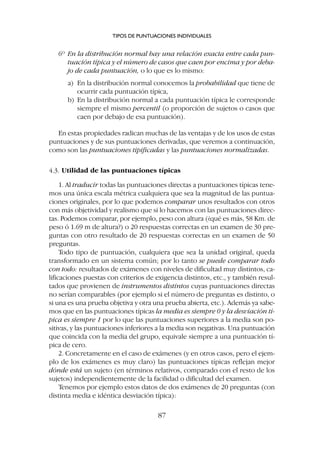 6º En la distribución normal hay una relación exacta entre cada pun-
tuación típica y el número de casos que caen por encima y por deba-
jo de cada puntuación, o lo que es lo mismo:
a) En la distribución normal conocemos la probabilidad que tiene de
ocurrir cada puntuación típica,
b) En la distribución normal a cada puntuación típica le corresponde
siempre el mismo percentil (o proporción de sujetos o casos que
caen por debajo de esa puntuación).
En estas propiedades radican muchas de las ventajas y de los usos de estas
puntuaciones y de sus puntuaciones derivadas, que veremos a continuación,
como son las puntuaciones tipificadas y las puntuaciones normalizadas.
4.3. Utilidad de las puntuaciones típicas
1. Al traducir todas las puntuaciones directas a puntuaciones típicas tene-
mos una única escala métrica cualquiera que sea la magnitud de las puntua-
ciones originales, por lo que podemos comparar unos resultados con otros
con más objetividad y realismo que si lo hacemos con las puntuaciones direc-
tas. Podemos comparar, por ejemplo, peso con altura (¿qué es más, 58 Km. de
peso ó 1.69 m de altura?) o 20 respuestas correctas en un examen de 30 pre-
guntas con otro resultado de 20 respuestas correctas en un examen de 50
preguntas.
Todo tipo de puntuación, cualquiera que sea la unidad original, queda
transformado en un sistema común; por lo tanto se puede comparar todo
con todo: resultados de exámenes con niveles de dificultad muy distintos, ca-
lificaciones puestas con criterios de exigencia distintos, etc., y también resul-
tados que provienen de instrumentos distintos cuyas puntuaciones directas
no serían comparables (por ejemplo si el número de preguntas es distinto, o
si una es una prueba objetiva y otra una prueba abierta, etc.). Además ya sabe-
mos que en las puntuaciones típicas la media es siempre 0 y la desviación tí-
pica es siempre 1 por lo que las puntuaciones superiores a la media son po-
sitivas, y las puntuaciones inferiores a la media son negativas. Una puntuación
que coincida con la media del grupo, equivale siempre a una puntuación tí-
pica de cero.
2. Concretamente en el caso de exámenes (y en otros casos, pero el ejem-
plo de los exámenes es muy claro) las puntuaciones típicas reflejan mejor
dónde está un sujeto (en términos relativos, comparado con el resto de los
sujetos) independientemente de la facilidad o dificultad del examen.
Tenemos por ejemplo estos datos de dos exámenes de 20 preguntas (con
distinta media e idéntica desviación típica):
TIPOS DE PUNTUACIONES INDIVIDUALES
87
 