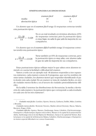 examen fácil examen difícil
media: 18 8
desviación típica 1.6 1.6
Un alumno que en el examen fácil tenga 13 respuestas correctas tendrá
esta puntuación típica:
ESTADÍSTICA APLICADA A LAS CIENCIAS SOCIALES
88
3
Ciudades más fáciles: Londres, Oporto, Venecia, Canberra, Dublín, Milán, Coimbra
y Bruselas.
Ciudades menos fáciles: Montreal, Toronto, Madrás (ahora Chennai), Macao, Yakarta,
Bucarest, Praga y Orán.
Ciudades difíciles: Iquitos, Manaos, Zamboanga, Sanaa, Cahabón, Chichicastenango,
Champerico y Kuala-Lampur (Iquitos está en Perú, Manaos es la capital de la amazonía bra-
sileña, Zamboanga está en la isla filipina de Mindanao, Sanaa es la capital del Yemen, Kua-
la-Lampur es la capital de la Federación Malaya; Cahabón, Chichicastenango y Champerico
no tienen especial dificultad si se conoce Guatemala).
No es un mal resultado en términos absolutos (65%
de respuestas correctas) pero la puntuación típica
es muy baja; no sabe lo que sabe la mayoría de sus
compañeros.
Un alumno que en el examen difícil también tenga 13 respuestas correc-
tas tendrá esta puntuación típica:
Tiene también un 65% de respuestas correctas, pero
la puntuación típica es muy alta; este alumno sabe
lo que no sabe la mayoría de sus compañeros.
Estas puntuaciones típicas reflejan mejor lo que saben estos alumnos te-
niendo en cuenta la facilidad o dificultad del examen.
Vamos a verlo con un ejemplo real: 48 alumnos responden a tres supues-
tos exámenes; cada examen consta de 8 preguntas, que son los nombres de
otras tantas ciudades; los alumnos tienen que responder identificando el pa-
ís donde está cada ciudad. En un examen se trata de ciudades fáciles, en otro
de ciudades menos fáciles y en el tercero de ciudades pretendidamente difí-
ciles.
En la tabla 3 tenemos las distribuciones de frecuencias, la media y desvia-
ción de cada examen y la puntuación típica que corresponde a cada resultado
en cada uno de los tres exámenes3
.
 