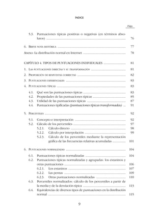 Págs.
5.3. Puntuaciones típicas positivas o negativas (en términos abso-
lutos) ................................................................................................. 76
6. BREVE NOTA HISTÓRICA ................................................................................... 77
Anexo: La distribución normal en Internet .................................................... 78
CAPÍTULO 4. TIPOS DE PUNTUACIONES INDIVIDUALES ........................... 81
1. LAS PUNTUACIONES DIRECTAS Y SU TRANSFORMACIÓN .......................................... 81
2. PROPORCIÓN DE RESPUESTAS CORRECTAS ........................................................... 82
3. PUNTUACIONES DIFERENCIALES ......................................................................... 83
4. PUNTUACIONES TÍPICAS .................................................................................... 83
4.1. Qué son las puntuaciones típicas .................................................... 83
4.2. Propiedades de las puntuaciones típicas ........................................ 85
4.3. Utilidad de las puntuaciones típicas ............................................... 87
4.4. Puntuaciones tipificadas (puntuaciones típicas transformadas) ... 91
5. PERCENTILES ................................................................................................... 92
5.1. Concepto e interpretación .............................................................. 92
5.2. Cálculo de los percentiles ................................................................ 97
5.2.1. Cálculo directo ................................................................... 98
5.2.2. Cálculo por interpolación .................................................. 99
5.2.3. Cálculo de los percentiles mediante la representación
gráfica de las frecuencias relativas acumuladas ................ 101
6. PUNTUACIONES NORMALIZADAS ......................................................................... 104
6.1. Puntuaciones típicas normalizadas ................................................. 104
6.2. Puntuaciones típicas normalizadas y agrupadas: los estaninos y
otras puntuaciones ........................................................................... 106
6.2.1. Los estaninos ...................................................................... 107
6.2.2. Las pentas ........................................................................... 109
6.2.3. Otras puntuaciones normalizadas .................................... 110
6.3. Percentiles normalizados: cálculo de los percentiles a partir de
la media y de la desviación típica .................................................... 113
6.4. Equivalencias de diversos tipos de puntuaciones en la distribución
normal ............................................................................................... 115
ÍNDICE
9
 