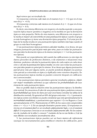 Aquí vemos que un resultado de:
14 respuestas correctas vale más en el examen A (z = +1) que en el exa-
men B (z = +0.5)
10 respuestas correctas vale menos en el examen A (z = -1) que en el exa-
men B (z = -0.5)
Es decir, una misma diferencia con respecto a la media equivale a una pun-
tuación típica mayor (positiva o negativa) en la medida en que la desviación
típica es más pequeña. Dicho de otra manera, una diferencia con respecto a
la media es mayor al convertirla en una puntuación típica cuando el grupo
es más homogéneo (y tiene una desviación típica pequeña). Y el estar por de-
bajo de la media resulta en una puntuación típica también más baja cuando el
grupo es más bien homogéneo.
3. Las puntuaciones típicas permiten calcular medias, si se desea, sin que
ninguna puntuación parcial pese más que otra, pues en todas las puntuacio-
nes parciales la desviación típica es la misma (siempre s = 1 en las puntuacio-
nes típicas).
Esto puede ser especialmente útil cuando las calificaciones (u otro tipo de
datos) proceden de profesores distintos, o de exámenes o situaciones muy
distintas: podemos calcular la puntuación típica de cada sujeto en cada situa-
ción y calcular la puntuación típica media; en este caso todas las puntuacio-
nes parciales pesan en principio lo mismo. Si se desea que alguna puntuación
parcial pese más por alguna razón, se puede ponderar después esa puntua-
ción parcial ya convertida en típica (o tipificada como veremos después). Es-
tas puntuaciones típicas medias se pueden convertir después en calificacio-
nes convencionales.
4. Las puntuaciones típicas permiten apreciar resultados atípicos, objeti-
var mejor resultados extremos ya que sabemos las probabilidades de ocu-
rrencia de cada puntuación típica.
Esto es posible dada la relación entre las puntuaciones típicas y la distribu-
ción normal. Si conocemos el valor de una puntuación típica, podemos conocer
la probabilidad que tiene de darse por azar (nos basta consultar las tablas de la
distribución normal). En general un 68% del grupo está entre +1 y -1 puntuacio-
nes típicas (entre esos límites se puede considerar que está aproximadamente la
normalidad estadística), y puntuaciones que superen +2 o no lleguen a -2 son
aproximadamente el 5%. Prácticamente el 100% de los casos está comprendido
entre z = +3 y z = -3. En un ejemplo ilustrativo puesto antes, 13 respuestas co-
rrectas en el examen fácil es un resultado atípicamente bajo, y en el examen
difícil 13 respuestas correctas es un resultado atípicamente alto. En los exáme-
nes de ciudades de la tabla 3, conocer 7 ciudades de las no tan fáciles o 3 de las
más difíciles son resultados anormalmente altos.
5. Las puntuaciones típicas pueden ser un buen marco de referencia
(aunque no necesariamente) para establecer criterios de calificación, pero
ESTADÍSTICA APLICADA A LAS CIENCIAS SOCIALES
90
 