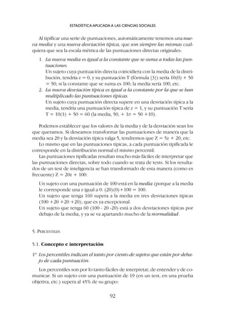 Al tipificar una serie de puntuaciones, automáticamente tenemos una nue-
va media y una nueva desviación típica, que son siempre las mismas cual-
quiera que sea la escala métrica de las puntuaciones directas originales:
1. La nueva media es igual a la constante que se suma a todas las pun-
tuaciones.
Un sujeto cuya puntuación directa coincidiera con la media de la distri-
bución, tendría z = 0, y su puntuación T (fórmula [3]) sería 10(0) + 50
= 50; si la constante que se suma es 100, la media sería 100, etc.
2. La nueva desviación típica es igual a la constante por la que se han
multiplicado las puntuaciones típicas.
Un sujeto cuya puntuación directa supere en una desviación típica a la
media, tendría una puntuación típica de z = 1, y su puntuación T sería
T = 10(1) + 50 = 60 (la media, 50, + 1s = 50 +10).
Podemos establecer que los valores de la media y de la desviación sean los
que queramos. Si deseamos transformar las puntuaciones de manera que la
media sea 20 y la desviación típica valga 5, tendremos que Z = 5z + 20, etc.
Lo mismo que en las puntuaciones típicas, a cada puntuación tipificada le
corresponde en la distribución normal el mismo percentil.
Las puntuaciones tipificadas resultan mucho más fáciles de interpretar que
las puntuaciones directas, sobre todo cuando se trata de tests. Si los resulta-
dos de un test de inteligencia se han transformado de esta manera (como es
frecuente) Z = 20z + 100:
Un sujeto con una puntuación de 100 está en la media (porque a la media
le corresponde una z igual a 0: (20)(0)+100 = 100.
Un sujeto que tenga 160 supera a la media en tres desviaciones típicas
(100 +20 +20 +20); que es ya excepcional.
Un sujeto que tenga 60 (100 - 20 -20) está a dos desviaciones típicas por
debajo de la media, y ya se va apartando mucho de la normalidad.
5. PERCENTILES
5.1. Concepto e interpretación
1º Los percentiles indican el tanto por ciento de sujetos que están por deba-
jo de cada puntuación.
Los percentiles son por lo tanto fáciles de interpretar, de entender y de co-
municar. Si un sujeto con una puntuación de 19 (en un test, en una prueba
objetiva, etc.) supera al 45% de su grupo:
ESTADÍSTICA APLICADA A LAS CIENCIAS SOCIALES
92
 