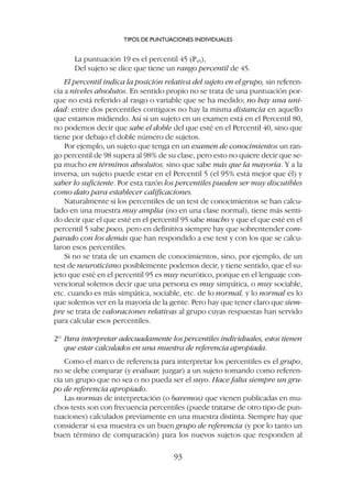 La puntuación 19 es el percentil 45 (P45),
Del sujeto se dice que tiene un rango percentil de 45.
El percentil indica la posición relativa del sujeto en el grupo, sin referen-
cia a niveles absolutos. En sentido propio no se trata de una puntuación por-
que no está referido al rasgo o variable que se ha medido; no hay una uni-
dad: entre dos percentiles contiguos no hay la misma distancia en aquello
que estamos midiendo. Así si un sujeto en un examen está en el Percentil 80,
no podemos decir que sabe el doble del que esté en el Percentil 40, sino que
tiene por debajo el doble número de sujetos.
Por ejemplo, un sujeto que tenga en un examen de conocimientos un ran-
go percentil de 98 supera al 98% de su clase, pero esto no quiere decir que se-
pa mucho en términos absolutos, sino que sabe más que la mayoría. Y a la
inversa, un sujeto puede estar en el Percentil 5 (el 95% está mejor que él) y
saber lo suficiente. Por esta razón los percentiles pueden ser muy discutibles
como dato para establecer calificaciones.
Naturalmente si los percentiles de un test de conocimientos se han calcu-
lado en una muestra muy amplia (no en una clase normal), tiene más senti-
do decir que el que esté en el percentil 95 sabe mucho y que el que esté en el
percentil 5 sabe poco, pero en definitiva siempre hay que sobrentender com-
parado con los demás que han respondido a ese test y con los que se calcu-
laron esos percentiles.
Si no se trata de un examen de conocimientos, sino, por ejemplo, de un
test de neuroticismo posiblemente podemos decir, y tiene sentido, que el su-
jeto que esté en el percentil 95 es muy neurótico, porque en el lenguaje con-
vencional solemos decir que una persona es muy simpática, o muy sociable,
etc. cuando es más simpática, sociable, etc. de lo normal, y lo normal es lo
que solemos ver en la mayoría de la gente. Pero hay que tener claro que siem-
pre se trata de valoraciones relativas al grupo cuyas respuestas han servido
para calcular esos percentiles.
2º Para interpretar adecuadamente los percentiles individuales, estos tienen
que estar calculados en una muestra de referencia apropiada.
Como el marco de referencia para interpretar los percentiles es el grupo,
no se debe comparar (y evaluar, juzgar) a un sujeto tomando como referen-
cia un grupo que no sea o no pueda ser el suyo. Hace falta siempre un gru-
po de referencia apropiado.
Las normas de interpretación (o baremos) que vienen publicadas en mu-
chos tests son con frecuencia percentiles (puede tratarse de otro tipo de pun-
tuaciones) calculados previamente en una muestra distinta. Siempre hay que
considerar si esa muestra es un buen grupo de referencia (y por lo tanto un
buen término de comparación) para los nuevos sujetos que responden al
TIPOS DE PUNTUACIONES INDIVIDUALES
93
 