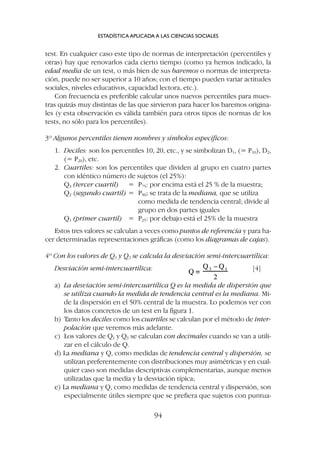 test. En cualquier caso este tipo de normas de interpretación (percentiles y
otras) hay que renovarlos cada cierto tiempo (como ya hemos indicado, la
edad media de un test, o más bien de sus baremos o normas de interpreta-
ción, puede no ser superior a 10 años; con el tiempo pueden variar actitudes
sociales, niveles educativos, capacidad lectora, etc.).
Con frecuencia es preferible calcular unos nuevos percentiles para mues-
tras quizás muy distintas de las que sirvieron para hacer los baremos origina-
les (y esta observación es válida también para otros tipos de normas de los
tests, no sólo para los percentiles).
3º Algunos percentiles tienen nombres y símbolos específicos:
1. Deciles: son los percentiles 10, 20, etc., y se simbolizan D1, (= P10), D2,
(= P20), etc.
2. Cuartiles: son los percentiles que dividen al grupo en cuatro partes
con idéntico número de sujetos (el 25%):
Q3 (tercer cuartil) = P75: por encima está el 25 % de la muestra;
Q2 (segundo cuartil) = P50; se trata de la mediana, que se utiliza
como medida de tendencia central; divide al
grupo en dos partes iguales
Q1 (primer cuartil) = P25: por debajo está el 25% de la muestra
Estos tres valores se calculan a veces como puntos de referencia y para ha-
cer determinadas representaciones gráficas (como los diagramas de cajas).
4º Con los valores de Q1 y Q3 se calcula la desviación semi-intercuartílica:
Desviación semi-intercuartílica: [4]
a) La desviación semi-intercuartílica Q es la medida de dispersión que
se utiliza cuando la medida de tendencia central es la mediana. Mi-
de la dispersión en el 50% central de la muestra. Lo podemos ver con
los datos concretos de un test en la figura 1.
b) Tanto los deciles como los cuartiles se calculan por el método de inter-
polación que veremos más adelante.
c) Los valores de Q1 y Q3 se calculan con decimales cuando se van a utili-
zar en el cálculo de Q.
d) La mediana y Q, como medidas de tendencia central y dispersión, se
utilizan preferentemente con distribuciones muy asimétricas y en cual-
quier caso son medidas descriptivas complementarias, aunque menos
utilizadas que la media y la desviación típica;
e) La mediana y Q, como medidas de tendencia central y dispersión, son
especialmente útiles siempre que se prefiera que sujetos con puntua-
ESTADÍSTICA APLICADA A LAS CIENCIAS SOCIALES
94
 