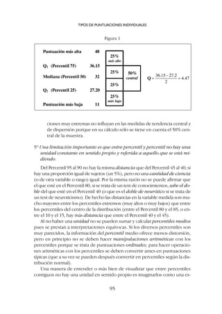 ciones muy extremas no influyan en las medidas de tendencia central y
de dispersión porque en su cálculo sólo se tiene en cuenta el 50% cen-
tral de la muestra.
5º Una limitación importante es que entre percentil y percentil no hay una
unidad constante en sentido propio y referida a aquello que se está mi-
diendo.
Del Percentil 95 al 90 no hay la misma distancia que del Percentil 45 al 40; sí
hay una proporción igual de sujetos (un 5%), pero no una cantidad de ciencia
(o de otra variable o rasgo) igual. Por la misma razón no se puede afirmar que
el que esté en el Percentil 80, si se trata de un test de conocimientos, sabe el do-
ble del que esté en el Percentil 40 (o que es el doble de neurótico si se trata de
un test de neuroticismo). De hecho las distancias en la variable medida son mu-
cho mayores entre los percentiles extremos (muy altos o muy bajos) que entre
los percentiles del centro de la distribución (entre el Percentil 80 y el 85, o en-
tre el 10 y el 15, hay más distancia que entre el Percentil 40 y el 45).
Al no haber una unidad no se pueden sumar y calcular percentiles medios
pues se prestan a interpretaciones equívocas. Si los diversos percentiles son
muy parecidos, la información del percentil medio ofrece menos distorsión,
pero en principio no se deben hacer manipulaciones aritméticas con los
percentiles porque se trata de puntuaciones ordinales; para hacer operacio-
nes aritméticas con los percentiles se deben convertir antes en puntuaciones
típicas (que a su vez se pueden después convertir en percentiles según la dis-
tribución normal).
Una manera de entender o más bien de visualizar que entre percentiles
contiguos no hay una unidad en sentido propio es imaginarlos como una es-
TIPOS DE PUNTUACIONES INDIVIDUALES
95
Figura 1
 