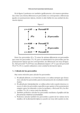 En la figura 2 podemos ver también (gráficamente y de manera aproxima-
da) cómo una misma diferencia en percentiles no corresponde a diferencias
iguales en puntuaciones típicas, donde sí cabe hablar de una unidad (la des-
viación típica).
TIPOS DE PUNTUACIONES INDIVIDUALES
97
Figura 2
Entre los percentiles 95 y 75 existe la misma diferencia en percentiles
que entre los percentiles 75 y 55, pero si substituimos los percentiles por las
puntuaciones típicas que les corresponden, las diferencias son muy desigua-
les. Del percentil 75 al 95 hay una distancia mayor (.97 s) que del percentil
55 al 75 (.55 s) cuando utilizamos como unidad la desviación típica.
5.2. Cálculo de los percentiles
Hay varios métodos para calcular los percentiles:
1. El cálculo directo; es el más frecuente y se utiliza siempre que desea-
mos calcular los percentiles para la interpretación de resultados indivi-
duales.
2. El cálculo por interpolación: se utiliza sobre todo cuando interesa co-
nocer el valor de percentiles específicos que quizás (y frecuentemente)
ningún sujeto ha obtenido (como la mediana, o Percentil 50 y los Per-
centiles 75 y 25, y otros como los deciles).
3. También podemos calcular los percentiles mediante el gráfico de las
frecuencias relativas acumuladas.
4. Podemos calcular también los percentiles a partir de los valores de la
media y de la desviación típica (y puede ser muy útil cuando no dis-
 