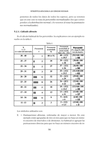 ponemos de todos los datos de todos los sujetos), pero ya veremos
que en este caso se trata de percentiles normalizados (los que corres-
ponden a la distribución normal, y lo veremos al tratar las puntuacio-
nes normalizadas).
5.2.1. Cálculo directo
Es el cálculo habitual de los percentiles. Lo explicamos con un ejemplo re-
suelto en la tabla 6.
ESTADÍSTICA APLICADA A LAS CIENCIAS SOCIALES
98
Los símbolos utilizados son:
X = Puntuaciones directas, ordenadas de mayor a menor. En este
ejemplo están agrupadas de tres en tres para que no haya un núme-
ro excesivo de intervalos o de divisiones. Lo habitual es agrupar las
puntuaciones directas para que no haya un número excesivo de in-
Tabla 6
 