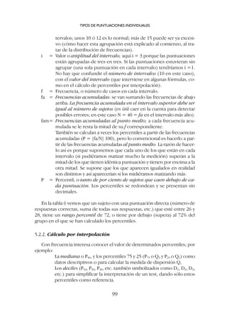 tervalos; unos 10 ó 12 es lo normal; más de 15 puede ser ya excesi-
vo (cómo hacer esta agrupación está explicado al comienzo, al tra-
tar de la distribución de frecuencias).
i = Valor o amplitud del intervalo; aquí i = 3 porque las puntuaciones
están agrupadas de tres en tres. Si las puntuaciones estuvieran sin
agrupar (una sola puntuación en cada intervalo) tendríamos i =1.
No hay que confundir el número de intervalos (10 en este caso),
con el valor del intervalo (que interviene en algunas fórmulas, co-
mo en el cálculo de percentiles por interpolación).
f = Frecuencia, o número de casos en cada intervalo.
fa = Frecuencias acumuladas: se van sumando las frecuencias de abajo
arriba. La frecuencia acumulada en el intervalo superior debe ser
igual al número de sujetos (es útil caer en la cuenta para detectar
posibles errores; en este caso N = 40 = fa en el intervalo más alto).
fam= Frecuencias acumuladas al punto medio; a cada frecuencia acu-
mulada se le resta la mitad de su f correspondiente.
También se calculan a veces los percentiles a partir de las frecuencias
acumuladas (P = [fa/N] 100), pero lo convencional es hacerlo a par-
tir de las frecuencias acumuladas al punto medio. La razón de hacer-
lo así es porque suponemos que cada uno de los que están en cada
intervalo (si pudiéramos matizar mucho la medición) superan a la
mitad de los que tienen idéntica puntuación y tienen por encima a la
otra mitad. Se supone que los que aparecen igualados en realidad
son distintos y así aparecerían si los midiéramos matizando más.
P = Percentil, o tanto de por ciento de sujetos que caen debajo de ca-
da puntuación. Los percentiles se redondean y se presentan sin
decimales.
En la tabla 6 vemos que un sujeto con una puntuación directa (número de
respuestas correctas, suma de todas sus respuestas, etc.) que esté entre 26 y
28, tiene un rango percentil de 72, o tiene por debajo (supera) al 72% del
grupo en el que se han calculado los percentiles.
5.2.2. Cálculo por interpolación
Con frecuencia interesa conocer el valor de determinados percentiles; por
ejemplo:
La mediana o P50, y los percentiles 75 y 25 (P75 o Q3 y P25 o Q1) como
datos descriptivos o para calcular la medida de dispersión Q,
Los deciles (P10, P20, P30, etc. también simbolizados como D1, D2, D3,
etc.) para simplificar la interpretación de un test, dando sólo estos
percentiles como referencia.
TIPOS DE PUNTUACIONES INDIVIDUALES
99
 