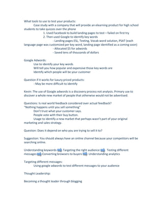 What tools to use to test your products: 
        Case study with a company that will provide an elearning product for high school 
students to take quizzes over the phone 
                 1. Used Facebook to build landing pages to test – failed on first try 
                 2. Then used Google to identify key words 
                        ‐ Landing pages ESL, Texting, Vocab word solution, PSAT (each 
language page was customized per key word, landing page identified as a coming soon) 
                        ‐ Allocated $5 for adwords 
                        ‐ Saved tens of thousands of dollars 
 
Google Adwords: 
        Use to identify your key words 
        Will tell you how popular and expensive those key words are 
        Identify which people will be your customer 
 
Question if it works for luxury priced products: 
        ‐ May be more difficult to identify 
         
Kevin: The use of Google adwords is a discovery process not analysis. Primary use to 
discover a whole new market of people that otherwise would not be advertised. 
 
Questions: Is real world feedback considered over actual feedback? 
“Nothing happens until you sell something”  
        Don’t trust what your customer says. 
        People vote with their buy button.    
        Usage to identify a new market that perhaps wasn’t part of your original 
marketing and sales strategy. 
 
Question: Does it depend on who you are trying to sell it to? 
 
Suggestion: You should always have an online channel because your competitors will be 
searching online.  
 
Understanding keywords         Targeting the right audience          Testing different 
messages        Converting browsers to buyers         Understanding analytics  
 
Targeting different messages: 
        Using google adwords to test different messages to your audience 
 
Thought Leadership: 
 
Becoming a thought leader through blogging 
 
 