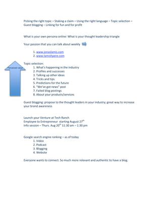 Picking the right topic – Staking a claim – Using the right language – Topic selection – 
                  Guest blogging – Linking for fun and for profit 
                   
                   
                  What is your own persona online: What is your thought leadership triangle 
                   
                  Your passion that you can talk about weekly  
                   
                          1. www.jonaslamis.com 
                          2. www.lamishpere.com 
                   
                  Topic selection: 
Perceived value           1. What’s happening in the industry 
                          2. Profiles and successes 
                          3. Talking up other ideas 
                          4. Tricks and tips 
                          5. Predictions for the future 
                          6. “We’ve got news” post 
                          7. Failed blog postings 
                          8. About your products/services 
                   
                  Guest blogging: propose to the thought leaders in your industry; great way to increase 
                  your brand awareness 
                   
                   
                  Launch your Venture at Tech Ranch 
                  Employee to Entrepreneur  starting August 27th 
                  Info session – Thurs. Aug 20th 11:30 am – 1:30 pm 
                   
                   
                  Google search engine ranking – as of today 
                          1. Video 
                          2. Podcast 
                          3. Blogging 
                          4. Website 
                   
                  Everyone wants to connect. So much more relevant and authentic to have a blog.  
 